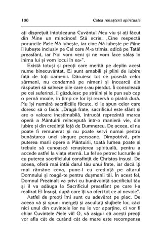108                                 Calea renaºterii spirituale


aþi dispreþuit întotdeauna Cuvântul Meu viu ºi aþi fãcut
din Mine un mincinos! Stã scris: ‚Cine respectã
poruncile Mele Mã iubeºte, iar cine Mã iubeºte pe Mine
îl iubeºte inclusiv pe Cel care M-a trimis, adicã pe Tatãl
preasfânt, iar Noi vom veni ºi ne vom face sãlaº în
inima lui ºi vom locui în ea»”.
    Existã totuºi ºi preoþi care meritã pe deplin acest
nume binecuvântat. Ei sunt amabili ºi plini de iubire
faþã de toþi oamenii. Dãruiesc tot ce posedã celor
sãrmani, nu condamnã pe nimeni ºi încearcã din
rãsputeri sã salveze oile care s-au pierdut. Îi consoleazã
pe cei suferinzi, îi gãzduiesc pe strãini ºi le pun sub cap
o pernã moale, în timp ce lor îºi rezervã o piatrã durã.
Nu îºi numãrã sacrificiile fãcute, ci le spun celor care
doresc sã o facã: „Dragã frate, sacrificiul este sfânt ºi
are o valoare inestimabilã, întrucât reprezintã marea
operã a Mântuirii reînceputã într-o manierã vie, din
iubire ºi din credinþã faþã de Dumnezeu. De aceea, el nu
poate fi remunerat ºi nu poate servi numai pentru
bunãstarea unei singure persoane. Dimpotrivã, prin
puterea marii opere a Mântuirii, toatã lumea poate ºi
trebuie sã cunoascã renaºterea spiritualã, pentru a
accede astfel la viaþa eternã. La fel se petrec lucrurile ºi
cu puterea sacrificiului consfinþit de Christos însuºi. De
aceea, oferã mai întâi darul tãu unui frate, iar dacã îþi
mai rãmâne ceva, pune-l cu credinþã pe altarul
Domnului ºi roagã-te pentru duºmanii tãi. În acest fel,
Domnul Preaînalt va privi cu bunãvoinþã sacrificiul tãu
ºi îl va adãuga la Sacrificiul preasfânt pe care l-a
realizat El Însuºi, dupã care îþi va oferi tot ce ai nevoie”.
    Astfel de preoþi îmi sunt cu adevãrat pe plac. De
aceea vã ºi spun: mergeþi ºi ascultaþi slujbele lor, cãci
nici unul din cuvintele lor nu le vor aparþine, ci vor fi
chiar Cuvintele Mele vii! O, vã asigur cã aceºti preoþi
vor afla cât de curând cât de mare este recompensa
 