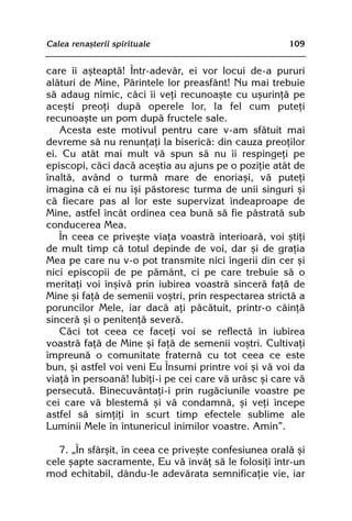 Calea renaºterii spirituale                            109


care îi aºteaptã! Într-adevãr, ei vor locui de-a pururi
alãturi de Mine, Pãrintele lor preasfânt! Nu mai trebuie
sã adaug nimic, cãci îi veþi recunoaºte cu uºurinþã pe
aceºti preoþi dupã operele lor, la fel cum puteþi
recunoaºte un pom dupã fructele sale.
   Acesta este motivul pentru care v-am sfãtuit mai
devreme sã nu renunþaþi la bisericã: din cauza preoþilor
ei. Cu atât mai mult vã spun sã nu îi respingeþi pe
episcopi, cãci dacã aceºtia au ajuns pe o poziþie atât de
înaltã, având o turmã mare de enoriaºi, vã puteþi
imagina cã ei nu îºi pãstoresc turma de unii singuri ºi
cã fiecare pas al lor este supervizat îndeaproape de
Mine, astfel încât ordinea cea bunã sã fie pãstratã sub
conducerea Mea.
   În ceea ce priveºte viaþa voastrã interioarã, voi ºtiþi
de mult timp cã totul depinde de voi, dar ºi de graþia
Mea pe care nu v-o pot transmite nici îngerii din cer ºi
nici episcopii de pe pãmânt, ci pe care trebuie sã o
meritaþi voi înºivã prin iubirea voastrã sincerã faþã de
Mine ºi faþã de semenii voºtri, prin respectarea strictã a
poruncilor Mele, iar dacã aþi pãcãtuit, printr-o cãinþã
sincerã ºi o penitenþã severã.
   Cãci tot ceea ce faceþi voi se reflectã în iubirea
voastrã faþã de Mine ºi faþã de semenii voºtri. Cultivaþi
împreunã o comunitate fraternã cu tot ceea ce este
bun, ºi astfel voi veni Eu Însumi printre voi ºi vã voi da
viaþã în persoanã! Iubiþi-i pe cei care vã urãsc ºi care vã
persecutã. Binecuvântaþi-i prin rugãciunile voastre pe
cei care vã blestemã ºi vã condamnã, ºi veþi începe
astfel sã simþiþi în scurt timp efectele sublime ale
Luminii Mele în întunericul inimilor voastre. Amin”.

   7. „În sfârºit, în ceea ce priveºte confesiunea oralã ºi
cele ºapte sacramente, Eu vã învãþ sã le folosiþi într-un
mod echitabil, dându-le adevãrata semnificaþie vie, iar
 