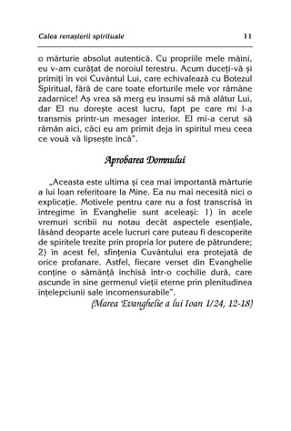 Calea renaºterii spirituale                             11


o mãrturie absolut autenticã. Cu propriile mele mâini,
eu v-am curãþat de noroiul terestru. Acum duceþi-vã ºi
primiþi în voi Cuvântul Lui, care echivaleazã cu Botezul
Spiritual, fãrã de care toate eforturile mele vor rãmâne
zadarnice! Aº vrea sã merg eu însumi sã mã alãtur Lui,
dar El nu doreºte acest lucru, fapt pe care mi l-a
transmis printr-un mesager interior. El mi-a cerut sã
rãmân aici, cãci eu am primit deja în spiritul meu ceea
ce vouã vã lipseºte încã”.

                     Aprobarea Domnului

   „Aceasta este ultima ºi cea mai importantã mãrturie
a lui Ioan referitoare la Mine. Ea nu mai necesitã nici o
explicaþie. Motivele pentru care nu a fost transcrisã în
întregime în Evanghelie sunt aceleaºi: 1) în acele
vremuri scribii nu notau decât aspectele esenþiale,
lãsând deoparte acele lucruri care puteau fi descoperite
de spiritele trezite prin propria lor putere de pãtrundere;
2) în acest fel, sfinþenia Cuvântului era protejatã de
orice profanare. Astfel, fiecare verset din Evanghelie
conþine o sãmânþã închisã într-o cochilie durã, care
ascunde în sine germenul vieþii eterne prin plenitudinea
înþelepciunii sale incomensurabile”.
                (Marea Evanghelie a lui Ioan 1/24, 12-18)
 
