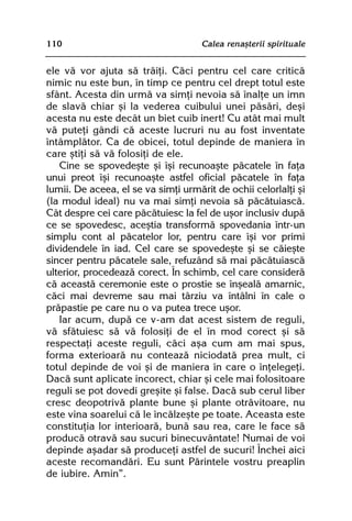 110                                  Calea renaºterii spirituale


ele vã vor ajuta sã trãiþi. Cãci pentru cel care criticã
nimic nu este bun, în timp ce pentru cel drept totul este
sfânt. Acesta din urmã va simþi nevoia sã înalþe un imn
de slavã chiar ºi la vederea cuibului unei pãsãri, deºi
acesta nu este decât un biet cuib inert! Cu atât mai mult
vã puteþi gândi cã aceste lucruri nu au fost inventate
întâmplãtor. Ca de obicei, totul depinde de maniera în
care ºtiþi sã vã folosiþi de ele.
   Cine se spovedeºte ºi îºi recunoaºte pãcatele în faþa
unui preot îºi recunoaºte astfel oficial pãcatele în faþa
lumii. De aceea, el se va simþi urmãrit de ochii celorlalþi ºi
(la modul ideal) nu va mai simþi nevoia sã pãcãtuiascã.
Cât despre cei care pãcãtuiesc la fel de uºor inclusiv dupã
ce se spovedesc, aceºtia transformã spovedania într-un
simplu cont al pãcatelor lor, pentru care îºi vor primi
dividendele în iad. Cel care se spovedeºte ºi se cãieºte
sincer pentru pãcatele sale, refuzând sã mai pãcãtuiascã
ulterior, procedeazã corect. În schimb, cel care considerã
cã aceastã ceremonie este o prostie se înºealã amarnic,
cãci mai devreme sau mai târziu va întâlni în cale o
prãpastie pe care nu o va putea trece uºor.
   Iar acum, dupã ce v-am dat acest sistem de reguli,
vã sfãtuiesc sã vã folosiþi de el în mod corect ºi sã
respectaþi aceste reguli, cãci aºa cum am mai spus,
forma exterioarã nu conteazã niciodatã prea mult, ci
totul depinde de voi ºi de maniera în care o înþelegeþi.
Dacã sunt aplicate incorect, chiar ºi cele mai folositoare
reguli se pot dovedi greºite ºi false. Dacã sub cerul liber
cresc deopotrivã plante bune ºi plante otrãvitoare, nu
este vina soarelui cã le încãlzeºte pe toate. Aceasta este
constituþia lor interioarã, bunã sau rea, care le face sã
producã otravã sau sucuri binecuvântate! Numai de voi
depinde aºadar sã produceþi astfel de sucuri! Închei aici
aceste recomandãri. Eu sunt Pãrintele vostru preaplin
de iubire. Amin”.
 