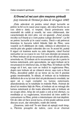 Calea renaºterii spirituale                               111


    b) Drumul cel mai scurt cãtre renaºterea spiritualã
   (text transmis de Domnul pe data de 18 august 1840)
    „Este adevãrat cã pentru omul drept lucrurile se
petrec la fel ca în cazul unui copac, ale cãrui fructe nu se
coc dintr-o datã, ci treptat. Dacã primãvara este
rezonabil de caldã ºi veselã, iar vara cãlduroasã, dar
caracterizatã de mici ploi, voi vã spuneþi: „Anul acesta
recolta va fi bunã ºi o vom putea culege devreme”. La fel
se petrec lucrurile ºi în cazul vostru. Dacã v-aþi petrecut
tinereþea în bucuria iubirii blânde faþã de Mine, vara
voastrã va fi dãtãtoare de viaþã, cãldura ei alternând cu
micile ploi ale graþiei coborâte din cer. În acest fel, puteþi
fi siguri cã toamna aurie nu este departe, când fructul
nemuritor se va coace în voi. Cel care doreºte sã renascã
în Mine trebuie sã îºi recunoascã în mod oficial pãcatele,
smerindu-se. El trebuie sã le recunoascã pe de o parte în
lumea exterioarã, prin spovedanie, iar apoi trebuie sã le
recunoascã în interiorul sãu, în faþa Mea. El trebuie sã Mã
roage sã îl iert, aºa cum se indicã în rugãciunea Mea,
dupã care trebuie sã se cãiascã sincer, aºa cum a fãcut
Petru, dovedind astfel cã se teme sã nu îmi fi pierdut
graþia inestimabilã. În sfârºit, el trebuie sã ia hotãrârea
definitivã de a nu îºi mai dori sã pãcãtuiascã vreodatã, iar
apoi sã o rupã complet cu lumea exterioarã,
abandonându-se în totalitate în mâinile Mele. Animat de
dorul lui nestins faþã de Mine, el trebuie sã se retragã din
lumea exterioarã ºi din toate afacerile sale ºi trebuie sã
se ocupe zilnic, timp de cel puþin o orã ºi trei sferturi, cu
meditaþia ºi cu rugãciunea, încercând sã intre astfel în
comuniune cu Mine, printr-o interiorizare cât mai deplinã.
Ori de câte ori face acest lucru, el îmi poate adresa acest
discurs scurt, dar stimulativ, rostit din inimã:
    „Doamne, iatã-mã! Te-am lãsat sã aºtepþi mult timp,
o, Pãrinte preaplin de iubire, care m-ai chemat
 