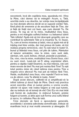 112                                Calea renaºterii spirituale


necontenit, încã din copilãria mea, spunându-mi: «Vino
la Mine, cãci doresc sã te mângâi!» Acum, o, Tatã,
urechile mele s-au deschis, iar voinþa mea încãpãþânatã
nu mai doreºte altceva decât sã se supunã voinþei Tale,
fiind plinã de smerenie ºi de ascultare faþã de Tine, dar
ºi faþã de fraþii mei cei buni, aºa cum doreºti Tu. De
aceea, Te rog sã vii la mine, multiubitul meu Iisus,
pentru a-mi mângâia sufletul bolnav cu balsamul iubirii
Tale infinite! Ajutã-mã sã îmi descopãr greºelile care au
contribuit la suferinþele Tale ºi la moartea Ta. O, Iisuse,
Tu, care ai învins moartea ºi iadul, vino ºi ajutã-mã sã îþi
înþeleg mai bine voinþa, dar mai presus de toate, sã îmi
realizez propria nimicnicie, cãci Tu eºti totul în toate! O,
bunul ºi blândul meu Iisus, cel plin de iubire, Mântuitor
al tuturor armatelor, vino la mine, care sunt slab,
sãrman, orb, surd, bolnav, chinuit, posedat ºi paralizat…
Da, vino, vino la mine, multiubitul meu Domn Iisus, cãci
eu sunt mort. Lasã-mã sã-Þi ating veºmântul sfânt,
pentru a cãpãta viaþã! Doamne, nu mai întârzia, cãci am
mare nevoie de tine! Nu mai pot rezista fãrã Tine! Tu eºti
totul pentru mine de când iubirea mea pentru Tine a
respins orice altceva! Nu mai pot sã trãiesc fãrã Tine.
Haide, multiubitul meu Iisus, vino repede! Facã-se însã,
ca de obicei, voia Ta sfântã în toate. Amin”.
    Dupã acest discurs, odihniþi-vã ºi amplificaþi-vã la
infinit iubirea ºi dorul faþã de Mine. Dacã veþi practica
acest exerciþiu chiar ºi numai pentru o vreme scurtã,
adevãr vã spun: veþi vedea fulgere ºi veþi auzi tunete,
dar nu trebuie sã vã temeþi de ele! Cãci Eu vin mai întâi
sub formã de Judecãtor, în mijlocul furtunii, printre
fulgere ºi tunete, ºi abia apoi sub forma unui suflu blând
ºi sacru, în calitatea Mea de tatã.
    Cine doreºte sã facã o spovedanie generalã,
acordându-i acesteia adevãrata semnificaþie, trebuie sã
manifeste încã ºi mai multã smerenie ºi abnegaþie. El
 