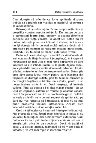114                                Calea renaºterii spirituale


Cine doreºte sã afle de ce forþe spirituale dispune
trebuie sã pãtrundã cât mai des în interiorul lui pentru a
se autoexamina.
    Relaxaþi-vã ºi reflectaþi în tãcere asupra acþiunilor ºi
greºelilor voastre, asupra voinþei lui Dumnezeu pe care
o cunoaºteþi foarte bine, precum ºi asupra diferitelor
perioade din viaþa voastrã. În acest fel, Satan nu va
putea pãtrunde prea uºor înlãuntrul vostru, cãci acesta
nu îºi doreºte nimic cu mai multã ardoare decât sã îi
împiedice pe oameni sã realizeze aceastã introspecþie,
ispitindu-i cu tot felul de plãceri exterioare frivole.
    De îndatã ce omul atinge o anumitã uºurinþã în arta de
a-ºi contempla fiinþa interioarã (conºtiinþa), el începe sã
recunoascã tot mai uºor ºi mai rapid capcanele pe care
încearcã sã i le întindã Satan. El le poate dejuca astfel,
anticipând din timp vicleniile viitoare ale adversarului sãu
ºi luând mãsuri energice pentru prevenirea lor. Satan ºtie
prea bine acest lucru, motiv pentru care încearcã din
rãsputeri sã distragã sufletul prin tot felul de mijloace ºi
de imagini înºelãtoare trimise din exterior, pentru a se
putea insinua astfel în el. Dacã reuºeºte, el învãluie
sufletul (fãrã ca acesta sã-ºi dea mãcar seama) cu tot
felul de capcane, extrem de variate ºi aparent uºoare,
care îl fac pe acesta sã uite de problemele grave. Sufletul
se vede astfel din ce în ce mai separat de spiritul sãu, pe
care nu mai reuºeºte sã-l trezeascã, ºi nici nu se mai
pune problema vreunei introspecþii. Acesta este
începutul celei de-a doua morþi a sufletului.
    Cred cã aþi înþeles ce înseamnã introspecþia lãuntricã.
Mai presus de orice, faceþi acest exerciþiu în liniºte ºi nu
vã lãsaþi tulburaþi de nici o manifestare exterioarã. Cãci
Satan va încerca prin toate mijloacele sã vã deturneze
atenþia prin orice fel de spectacol. Dacã vã treziþi cã
ceva v-a distras atenþia, reamintiþi-vã ce v-am spus ºi
întoarceþi-vã cât mai rapid în interiorul vostru!”
 