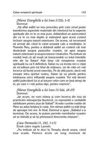 Calea renaºterii spirituale                                 115


   (Marea Evanghelie a lui Ioan I/226, 1-4)
    Domnul:
    „Aþi aflat astfel un nou procedeu prin care omul poate
transforma aspectele materiale din interiorul lui în aspecte
spirituale din ce în ce mai pure, dobândind un autocontrol
din ce în ce mai deplin ºi extinzând apoi acest control
inclusiv asupra naturii exterioare. De aceea, vã recomand
sã urmaþi din când în când aceastã cale a meditaþiei, în
Numele Meu, pentru a dobândi astfel un control cât mai
desãvârºit asupra pasiunilor voastre, iar apoi asupra
naturii exterioare ºi asupra tuturor creaturilor. Nu trebuie sã
credeþi însã cã aþi reuºit sã transcendeþi cu totul intenþiile
rele ale lui Satan! Atât timp cât renaºterea voastrã
spiritualã nu va fi definitivã, Satan nu va înceta nici o clipã
sã vã tulbure prin tot felul de mijloace, ori de câte ori veþi
încerca sã faceþi acest exerciþiu. Pe de altã parte, dacã veþi
renaºte întru spiritul vostru, Satan îºi va pierde pentru
totdeauna orice influenþã asupra voastrã. Voi veþi deveni
astfel judecãtorii lui ºi ai tuturor celor care se lasã atraºi de
el, pe care i-i veþi putea rãpi, pentru veºnicie”.

   (Marea Evanghelie a lui Ioan II/166, 18-19)
   Domnul:
   „Iar acum, ne vom relaxa ºi vom încerca din nou sã
practicãm introspecþia lãuntricã, ce reprezintã o veritabilã
sãrbãtoare pentru ziua de Sabat!” Aceste cuvinte rostite de
Mine au adus liniºtea în casã. Am rãmas astfel cu toþii timp
de aproape trei ore. În final, Domnul a spus: „Sabatul s-a
terminat. De aceea, le putem permite membrelor noastre
sã se întindã ºi sã îºi primeascã binevenita relaxare”.

   (Casa Domnului II, 242, 3-13)
   Enoh cãtre regele Lameh:
   „Nu trebuie sã te duci la Templu decât seara, când
ziua scade. Petrece acolo un lung moment de
 