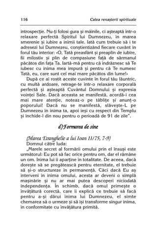 116                                  Calea renaºterii spirituale


introspecþie. Nu-þi folosi gura ºi mâinile, ci aºteaptã într-o
relaxare perfectã Spiritul lui Dumnezeu, în marea
smerenie ºi iubire a inimii tale. Iatã cum trebuie sã i te
adresezi lui Dumnezeu, conºtientizând fiecare cuvânt în
forul tãu interior: «O, Tatã preasfânt ºi preaplin de iubire,
fii milostiv ºi plin de compasiune faþã de sãrmanul
pãcãtos din faþa Ta. Iartã-mã pentru cã îndrãznesc sã Te
iubesc cu inima mea impurã ºi pentru cã Te numesc
Tatã, eu, care sunt cel mai mare pãcãtos din lume!»
    Dupã ce ai rostit aceste cuvinte în forul tãu lãuntric,
cu multã ardoare, retrage-te într-o relaxare corporalã
perfectã ºi aºteaptã Cuvântul Domnului ºi expresia
voinþei Sale. Dacã aceasta se manifestã, acordã-i cea
mai mare atenþie, noteaz-o pe tãbliþe ºi anunþ-o
poporului! Dacã nu se manifestã, slãveºte-L pe
Dumnezeu în inima ta, apoi ieºi cu respect din Templu
ºi închide-l din nou pentru o perioadã de 91 de zile”.

                    d) Formarea de sine

   (Marea Evanghelie a lui Ioan II/75, 7-9)
   Domnul cãtre Iuda:
   „Marele secret al formãrii omului prin el însuºi este
urmãtorul: Eu pot sã fac orice pentru om, dar el rãmâne
un om. Inima lui îi aparþine în totalitate. De aceea, dacã
doreºte sã se pregãteascã pentru eternitate, el trebuie
sã ºi-o structureze în permanenþã. Cãci dacã Eu aº
interveni în inima omului, acesta ar deveni o simplã
maºinãrie ºi nu ar mai putea descoperi niciodatã
independenþa. În schimb, dacã omul primeºte o
învãþãturã corectã, care îi explicã ce trebuie sã facã
pentru a-ºi dãrui inima lui Dumnezeu, el simte
chemarea sã o urmeze ºi sã îºi transforme singur inima,
în conformitate cu învãþãtura primitã.
 