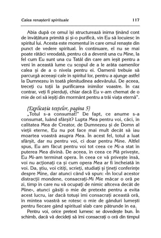 Calea renaºterii spirituale                                 117


    Abia dupã ce omul îºi structureazã inima þinând cont
de învãþãtura primitã ºi ºi-o purificã, vin Eu sã locuiesc în
spiritul lui. Acesta este momentul în care omul renaºte din
punct de vedere spiritual. În continuare, el nu se mai
poate rãtãci vreodatã, pentru cã a devenit una cu Mine, la
fel cum Eu sunt una cu Tatãl din care am ieºit pentru a
veni în aceastã lume cu scopul de a le arãta oamenilor
calea ºi de a o nivela pentru ei. Oamenii trebuie sã
parcurgã aceeaºi cale în spiritul lor, pentru a ajunge astfel
la Dumnezeu în toatã plenitudinea adevãrului. De aceea,
treceþi cu toþii la purificarea inimilor voastre. În caz
contrar, veþi fi pierduþi, chiar dacã Eu v-am chemat de o
mie de ori sã ieºiþi din mormânt pentru a trãi viaþa eternã”.

   (Explicaþia textelor, pagina 5)
    „Totul s-a consumat!” De fapt, ce anume s-a
consumat, luând sfârºit? Lupta Mea pentru voi, cãci, în
calitatea Mea de Creator, de Dumnezeu ºi de Domn al
vieþii eterne, Eu nu pot face mai mult decât sã iau
moartea voastrã asupra Mea. În acest fel, totul a luat
sfârºit, dar nu pentru voi, ci doar pentru Mine. Altfel
spus, Eu am fãcut pentru voi tot ceea ce Mi-a stat în
puterea Mea divinã. De aceea, în ceea ce Mã priveºte,
Eu Mi-am terminat opera. În ceea ce vã priveºte însã,
voi nu acþionaþi ca ºi cum opera Mea ar fi încheiatã în
voi. Da, ºtiu, voi citiþi, scrieþi, studiaþi ºi þineþi conferinþe
despre Mine, dar atunci când vã spun: «În locul acestor
distracþii mondene, consacraþi-Mi Mie mãcar o orã pe
zi, timp în care nu vã ocupaþi de nimic altceva decât de
Mine», atunci gãsiþi o mie de pretexte pentru a evita
acest lucru, iar dacã totuºi îmi consacraþi aceastã orã,
în mintea voastrã se rotesc o mie de gânduri lumeºti
pentru fiecare gând spiritual slab care pãtrunde în ea.
    Pentru voi, orice pretext lumesc se dovedeºte bun. În
schimb, dacã vã decideþi sã îmi consacraþi o orã din timpul
 