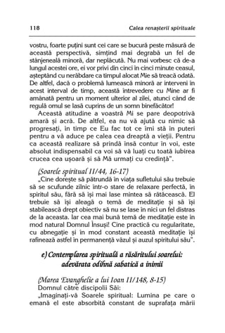 118                                    Calea renaºterii spirituale


vostru, foarte puþini sunt cei care se bucurã peste mãsurã de
aceastã perspectivã, simþind mai degrabã un fel de
stânjenealã minorã, dar neplãcutã. Nu mai vorbesc cã de-a
lungul acestei ore, ei vor privi din cinci în cinci minute ceasul,
aºteptând cu nerãbdare ca timpul alocat Mie sã treacã odatã.
De altfel, dacã o problemã lumeascã minorã ar interveni în
acest interval de timp, aceastã întrevedere cu Mine ar fi
amânatã pentru un moment ulterior al zilei, atunci când de
regulã omul se lasã cuprins de un somn binefãcãtor!
   Aceastã atitudine a voastrã Mi se pare deopotrivã
amarã ºi acrã. De altfel, ea nu vã ajutã cu nimic sã
progresaþi, în timp ce Eu fac tot ce îmi stã în puteri
pentru a vã aduce pe calea cea dreaptã a vieþii. Pentru
ca aceastã realizare sã prindã însã contur în voi, este
absolut indispensabil ca voi sã vã luaþi cu toatã iubirea
crucea cea uºoarã ºi sã Mã urmaþi cu credinþã”.
   (Soarele spiritual II/44, 16-17)
    „Cine doreºte sã pãtrundã în viaþa sufletului sãu trebuie
sã se scufunde zilnic într-o stare de relaxare perfectã, în
spiritul sãu, fãrã sã îºi mai lase mintea sã rãtãceascã. El
trebuie sã îºi aleagã o temã de meditaþie ºi sã îºi
stabileascã drept obiectiv sã nu se lase în nici un fel distras
de la aceasta. Iar cea mai bunã temã de meditaþie este în
mod natural Domnul Însuºi! Cine practicã cu regularitate,
cu abnegaþie ºi în mod constant aceastã meditaþie îºi
rafineazã astfel în permanenþã vãzul ºi auzul spiritului sãu”.

      e) Contemplarea spiritualã a rãsãritului soarelui:
             adevãrata odihnã sabaticã a inimii
   (Marea Evanghelie a lui Ioan II/148, 8-15)
  Domnul cãtre discipolii Sãi:
  „Imaginaþi-vã Soarele spiritual: Lumina pe care o
emanã el este absorbitã constant de suprafaþa mãrii
 
