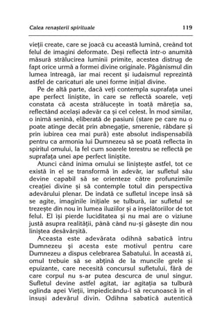 Calea renaºterii spirituale                               119


vieþii create, care se joacã cu aceastã luminã, creând tot
felul de imagini deformate. Deºi reflectã într-o anumitã
mãsurã strãlucirea luminii primite, acestea distrug de
fapt orice urmã a formei divine originale. Pãgânismul din
lumea întreagã, iar mai recent ºi iudaismul reprezintã
astfel de caricaturi ale unei forme iniþial divine.
    Pe de altã parte, dacã veþi contempla suprafaþa unei
ape perfect liniºtite, în care se reflectã soarele, veþi
constata cã acesta strãluceºte în toatã mãreþia sa,
reflectând acelaºi adevãr ca ºi cel celest. În mod similar,
o inimã seninã, eliberatã de pasiuni (stare pe care nu o
poate atinge decât prin abnegaþie, smerenie, rãbdare ºi
prin iubirea cea mai purã) este absolut indispensabilã
pentru ca armonia lui Dumnezeu sã se poatã reflecta în
spiritul omului, la fel cum soarele terestru se reflectã pe
suprafaþa unei ape perfect liniºtite.
    Atunci când inima omului se liniºteºte astfel, tot ce
existã în el se transformã în adevãr, iar sufletul sãu
devine capabil sã se orienteze cãtre profunzimile
creaþiei divine ºi sã contemple totul din perspectiva
adevãrului plenar. De îndatã ce sufletul începe însã sã
se agite, imaginile iniþiale se tulburã, iar sufletul se
trezeºte din nou în lumea iluziilor ºi a înºelãtoriilor de tot
felul. El îºi pierde luciditatea ºi nu mai are o viziune
justã asupra realitãþii, pânã când nu-ºi gãseºte din nou
liniºtea desãvârºitã.
    Aceasta este adevãrata odihnã sabaticã întru
Dumnezeu ºi acesta este motivul pentru care
Dumnezeu a dispus celebrarea Sabatului. În aceastã zi,
omul trebuie sã se abþinã de la muncile grele ºi
epuizante, care necesitã concursul sufletului, fãrã de
care corpul nu s-ar putea descurca de unul singur.
Sufletul devine astfel agitat, iar agitaþia sa tulburã
oglinda apei Vieþii, împiedicându-l sã recunoascã în el
însuºi adevãrul divin. Odihna sabaticã autenticã
 
