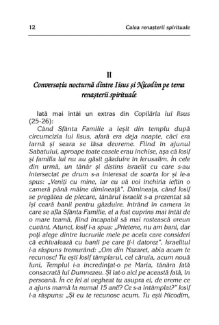 12                                 Calea renaºterii spirituale




                          II
 Conversaþia nocturnã dintre Iisus ºi Nicodim pe tema
                 renaºterii spirituale

    Iatã mai întâi un extras din Copilãria lui Iisus
(25-26):
    Când Sfânta Familie a ieºit din templu dupã
circumcizia lui Iisus, afarã era deja noapte, cãci era
iarnã ºi seara se lãsa devreme. Fiind în ajunul
Sabatului, aproape toate casele erau închise, aºa cã Iosif
ºi familia lui nu au gãsit gãzduire în Ierusalim. În cele
din urmã, un tânãr ºi distins israelit cu care s-au
intersectat pe drum s-a interesat de soarta lor ºi le-a
spus: „Veniþi cu mine, iar eu vã voi închiria ieftin o
camerã pânã mâine dimineaþã”. Dimineaþa, când Iosif
se pregãtea de plecare, tânãrul israelit s-a prezentat sã
îºi cearã banii pentru gãzduire. Intrând în camera în
care se afla Sfânta Familie, el a fost cuprins mai întâi de
o mare teamã, fiind incapabil sã mai rosteascã vreun
cuvânt. Atunci, Iosif i-a spus: „Prietene, nu am bani, dar
poþi alege dintre lucrurile mele pe acela care consideri
cã echivaleazã cu banii pe care þi-i datorez”. Israelitul
i-a rãspuns tremurând: „Om din Nazaret, abia acum te
recunosc! Tu eºti Iosif tâmplarul, cel cãruia, acum nouã
luni, Templul i-a încredinþat-o pe Maria, tânãra fatã
consacratã lui Dumnezeu. ªi iat-o aici pe aceastã fatã, în
persoanã. În ce fel ai vegheat tu asupra ei, de vreme ce
a ajuns mamã la numai 15 ani!? Ce s-a întâmplat?” Iosif
i-a rãspuns: „ªi eu te recunosc acum. Tu eºti Nicodim,
 