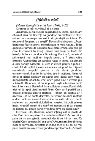 Calea renaºterii spirituale                                 121


                       f) Gândirea inimii
   (Marea Evanghelie a lui Ioan II/62, 1-10)
    Cirenius a luat cuvântul ºi a spus:
    „Doamne, eu nu reuºesc sã gândesc cu inima, cãci m-am
obiºnuit încã din tinereþe sã gândesc cu mintea! De altfel,
mi se pare aproape imposibil sã gândeºti cu inima. Ce
trebuie sã fac pentru a reuºi?” Domnul i-a rãspuns: „Acest
lucru este foarte uºor ºi se realizeazã în mod natural. Toate
gândurile trimise de simþurile tale cãtre creier, sau cele pe
care le concepi tu însuþi, provin mai întâi de toate din
inimã, cãci orice gând, oricât de insignifiant ar fi, trebuie sã
primeascã mai întâi un impuls pentru a fi atras cãtre
exterior. Atunci când un gând se naºte în inimã, ca urmare
a unei dorinþe oarecare, el urcã în creier, pentru a putea fi
controlat de suflet înainte ca acesta sã punã în miºcare
membrele corpului pentru a da viaþã gândului,
transformându-l astfel în cuvânt sau în acþiune. Ideea cã
omul ar gândi exclusiv cu capul este, dupã cum vezi, o
imposibilitate absolutã, cãci orice gând este o creaþie pur
spiritualã. De aceea, el nu se poate naºte altundeva decât
în spiritul care trãieºte în inima sufletului uman. Pornind de
aici, el dã apoi viaþã întregii fiinþe. Cum ar fi posibil ca o
creaþie produsã dintr-o materie — oricât de subtilã ar fi
aceasta — sã se poatã dezvolta, de vreme ce orice materie
— deci inclusiv creierul omului — nu este altceva decât
materie ºi nu poate fi niciodatã un creator, întrucât este ea
însãºi creatã? Acum þi-e clar? Ai început sã-þi dai seama
cã nimeni nu poate gândi vreodatã ceva cu capul sãu?”
    Cirenius: „Da, Doamne, acum înþeleg cât se poate de
clar. Dar cum se petrec lucrurile în realitate? Acum mi se
pare cã nu am gândit vreodatã decât cu inima mea. Ce
ciudat! Cum este posibil aºa ceva? Acum simt literalmente
cum se formeazã cuvintele în inima mea ºi nu mi se mai
pare posibil sã simt vreun gând în cap!” Domnul: „Aceasta
 