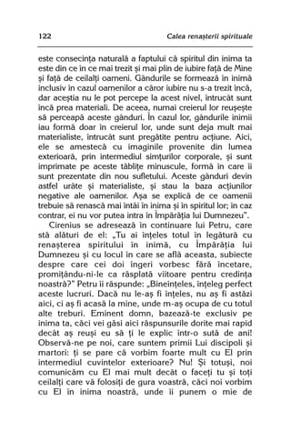122                                   Calea renaºterii spirituale


este consecinþa naturalã a faptului cã spiritul din inima ta
este din ce în ce mai trezit ºi mai plin de iubire faþã de Mine
ºi faþã de ceilalþi oameni. Gândurile se formeazã în inimã
inclusiv în cazul oamenilor a cãror iubire nu s-a trezit încã,
dar aceºtia nu le pot percepe la acest nivel, întrucât sunt
încã prea materiali. De aceea, numai creierul lor reuºeºte
sã perceapã aceste gânduri. În cazul lor, gândurile inimii
iau formã doar în creierul lor, unde sunt deja mult mai
materialiste, întrucât sunt pregãtite pentru acþiune. Aici,
ele se amestecã cu imaginile provenite din lumea
exterioarã, prin intermediul simþurilor corporale, ºi sunt
imprimate pe aceste tãbliþe minuscule, formã în care îi
sunt prezentate din nou sufletului. Aceste gânduri devin
astfel urâte ºi materialiste, ºi stau la baza acþiunilor
negative ale oamenilor. Aºa se explicã de ce oamenii
trebuie sã renascã mai întâi în inima ºi în spiritul lor; în caz
contrar, ei nu vor putea intra în Împãrãþia lui Dumnezeu”.
    Cirenius se adreseazã în continuare lui Petru, care
stã alãturi de el: „Tu ai înþeles totul în legãturã cu
renaºterea spiritului în inimã, cu Împãrãþia lui
Dumnezeu ºi cu locul în care se aflã aceasta, subiecte
despre care cei doi îngeri vorbesc fãrã încetare,
promiþându-ni-le ca rãsplatã viitoare pentru credinþa
noastrã?” Petru îi rãspunde: „Bineînþeles, înþeleg perfect
aceste lucruri. Dacã nu le-aº fi înþeles, nu aº fi astãzi
aici, ci aº fi acasã la mine, unde m-aº ocupa de cu totul
alte treburi. Eminent domn, bazeazã-te exclusiv pe
inima ta, cãci vei gãsi aici rãspunsurile dorite mai rapid
decât aº reuºi eu sã þi le explic într-o sutã de ani!
Observã-ne pe noi, care suntem primii Lui discipoli ºi
martori: þi se pare cã vorbim foarte mult cu El prin
intermediul cuvintelor exterioare? Nu! ªi totuºi, noi
comunicãm cu El mai mult decât o faceþi tu ºi toþi
ceilalþi care vã folosiþi de gura voastrã, cãci noi vorbim
cu El în inima noastrã, unde îi punem o mie de
 