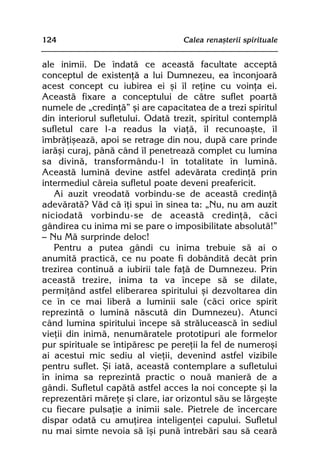 124                                Calea renaºterii spirituale


ale inimii. De îndatã ce aceastã facultate acceptã
conceptul de existenþã a lui Dumnezeu, ea înconjoarã
acest concept cu iubirea ei ºi îl reþine cu voinþa ei.
Aceastã fixare a conceptului de cãtre suflet poartã
numele de „credinþã” ºi are capacitatea de a trezi spiritul
din interiorul sufletului. Odatã trezit, spiritul contemplã
sufletul care l-a readus la viaþã, îl recunoaºte, îl
îmbrãþiºeazã, apoi se retrage din nou, dupã care prinde
iarãºi curaj, pânã când îl penetreazã complet cu lumina
sa divinã, transformându-l în totalitate în luminã.
Aceastã luminã devine astfel adevãrata credinþã prin
intermediul cãreia sufletul poate deveni preafericit.
   Ai auzit vreodatã vorbindu-se de aceastã credinþã
adevãratã? Vãd cã îþi spui în sinea ta: „Nu, nu am auzit
niciodatã vorbindu-se de aceastã credinþã, cãci
gândirea cu inima mi se pare o imposibilitate absolutã!”
— Nu Mã surprinde deloc!
   Pentru a putea gândi cu inima trebuie sã ai o
anumitã practicã, ce nu poate fi dobânditã decât prin
trezirea continuã a iubirii tale faþã de Dumnezeu. Prin
aceastã trezire, inima ta va începe sã se dilate,
permiþând astfel eliberarea spiritului ºi dezvoltarea din
ce în ce mai liberã a luminii sale (cãci orice spirit
reprezintã o luminã nãscutã din Dumnezeu). Atunci
când lumina spiritului începe sã strãluceascã în sediul
vieþii din inimã, nenumãratele prototipuri ale formelor
pur spirituale se întipãresc pe pereþii la fel de numeroºi
ai acestui mic sediu al vieþii, devenind astfel vizibile
pentru suflet. ªi iatã, aceastã contemplare a sufletului
în inima sa reprezintã practic o nouã manierã de a
gândi. Sufletul capãtã astfel acces la noi concepte ºi la
reprezentãri mãreþe ºi clare, iar orizontul sãu se lãrgeºte
cu fiecare pulsaþie a inimii sale. Pietrele de încercare
dispar odatã cu amuþirea inteligenþei capului. Sufletul
nu mai simte nevoia sã îºi punã întrebãri sau sã cearã
 