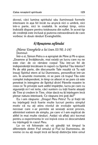 Calea renaºterii spirituale                              125


dovezi, cãci lumina spiritului sãu ilumineazã formele
interioare în aºa fel încât nu aruncã nici o umbrã, nici
într-o parte, nici în cealaltã. În acelaºi timp, orice
îndoialã dispare pentru totdeauna din suflet. În acest tip
de credinþã este inclusã ºi puterea extraordinarã de care
vorbesc în douã rânduri Evangheliile.

                   h) Renaºterea sufletului
   (Marea Evanghelie a lui Ioan XI/50, 1-14)
   Domnul:
   Într-o zi, Simon Petru s-a apropiat de Mine ºi Mi-a spus:
„Doamne ºi Învãþãtorule, mai existã un lucru care nu ne
este clar: de ce rãmâne corpul Tãu într-un fel de
independenþã trecãtoare în raport cu Spiritul Tãu interior?
Pe de altã parte, din discursurile Tale rezultã cã Tu eºti
însuºi Spiritul etern al lui Dumnezeu, personificat într-un
om. În anumite momente, ni se pare cã trupul Tãu este
complet independent, în timp ce alteori ni se pare cã este
penetrat în întregime de Spiritul divin! Pãrerile noastre în
ceea ce Te priveºte sunt astfel împãrþite, lucru pe care cu
siguranþã ni-l vei ierta, cãci suntem cu toþii foarte ataºaþi
de Tine ºi credem în Tine, chiar dacã nu îþi înþelegem încã
plenar natura interioarã. Ce rãspuns îmi poþi da?”
   Eu i-am rãspuns: „Dragul Meu Petru! Tu ºi fraþii tãi
nu înþelegeþi încã foarte multe lucruri pentru simplul
motiv cã nu aþi atins nivelul de evoluþie spiritualã
necesar care v-ar permite sã sesizaþi acest proces,
altminteri extrem de simplu, pe care vi l-am explicat de
altfel în mai multe rânduri. Astãzi vã aflaþi aici tocmai
pentru a experimenta în voi înºivã ceea ce deocamdatã
nu înþelegeþi în cazul Meu.
   La ce vã foloseºte sã vã gândiþi tot timpul la
diferenþele dintre Fiul omului ºi Fiul lui Dumnezeu, de
vreme ce nu aþi reuºit încã sã faceþi distincþia între omul
 