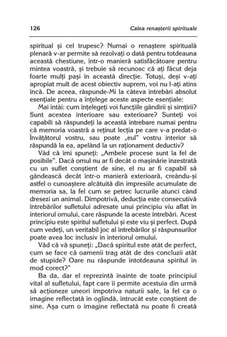 126                                   Calea renaºterii spirituale


spiritual ºi cel trupesc? Numai o renaºtere spiritualã
plenarã v-ar permite sã rezolvaþi o datã pentru totdeauna
aceastã chestiune, într-o manierã satisfãcãtoare pentru
mintea voastrã, ºi trebuie sã recunosc cã aþi fãcut deja
foarte mulþi paºi în aceastã direcþie. Totuºi, deºi v-aþi
apropiat mult de acest obiectiv suprem, voi nu l-aþi atins
încã. De aceea, rãspunde-Mi la câteva întrebãri absolut
esenþiale pentru a înþelege aceste aspecte esenþiale:
   Mai întâi: cum înþelegeþi voi funcþiile gândirii ºi simþirii?
Sunt acestea interioare sau exterioare? Sunteþi voi
capabili sã rãspundeþi la aceastã întrebare numai pentru
cã memoria voastrã a reþinut lecþia pe care v-a predat-o
Învãþãtorul vostru, sau poate „eul” vostru interior sã
rãspundã la ea, apelând la un raþionament deductiv?
   Vãd cã îmi spuneþi: „Ambele procese sunt la fel de
posibile”. Dacã omul nu ar fi decât o maºinãrie înzestratã
cu un suflet conºtient de sine, el nu ar fi capabil sã
gândeascã decât într-o manierã exterioarã, creându-ºi
astfel o cunoaºtere alcãtuitã din impresiile acumulate de
memoria sa, la fel cum se petrec lucrurile atunci când
dresezi un animal. Dimpotrivã, deducþia este consecutivã
întrebãrilor sufletului adresate unui principiu viu aflat în
interiorul omului, care rãspunde la aceste întrebãri. Acest
principiu este spiritul sufletului ºi este viu ºi perfect. Dupã
cum vedeþi, un veritabil joc al întrebãrilor ºi rãspunsurilor
poate avea loc inclusiv în interiorul omului.
   Vãd cã vã spuneþi: „Dacã spiritul este atât de perfect,
cum se face cã oamenii trag atât de des concluzii atât
de stupide? Oare nu rãspunde întotdeauna spiritul în
mod corect?”
   Ba da, dar el reprezintã înainte de toate principiul
vital al sufletului, fapt care îi permite acestuia din urmã
sã acþioneze uneori împotriva naturii sale, la fel ca o
imagine reflectatã în oglindã, întrucât este conºtient de
sine. Aºa cum o imagine reflectatã nu poate fi creatã
 