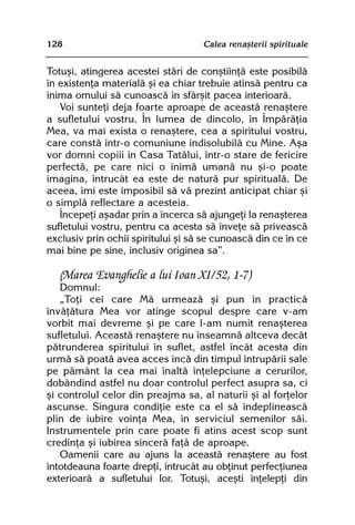 128                                 Calea renaºterii spirituale


Totuºi, atingerea acestei stãri de conºtiinþã este posibilã
în existenþa materialã ºi ea chiar trebuie atinsã pentru ca
inima omului sã cunoascã în sfârºit pacea interioarã.
   Voi sunteþi deja foarte aproape de aceastã renaºtere
a sufletului vostru. În lumea de dincolo, în Împãrãþia
Mea, va mai exista o renaºtere, cea a spiritului vostru,
care constã într-o comuniune indisolubilã cu Mine. Aºa
vor domni copiii în Casa Tatãlui, într-o stare de fericire
perfectã, pe care nici o inimã umanã nu ºi-o poate
imagina, întrucât ea este de naturã pur spiritualã. De
aceea, îmi este imposibil sã vã prezint anticipat chiar ºi
o simplã reflectare a acesteia.
   Începeþi aºadar prin a încerca sã ajungeþi la renaºterea
sufletului vostru, pentru ca acesta sã înveþe sã priveascã
exclusiv prin ochii spiritului ºi sã se cunoascã din ce în ce
mai bine pe sine, inclusiv originea sa”.

   (Marea Evanghelie a lui Ioan XI/52, 1-7)
   Domnul:
   „Toþi cei care Mã urmeazã ºi pun în practicã
învãþãtura Mea vor atinge scopul despre care v-am
vorbit mai devreme ºi pe care l-am numit renaºterea
sufletului. Aceastã renaºtere nu înseamnã altceva decât
pãtrunderea spiritului în suflet, astfel încât acesta din
urmã sã poatã avea acces încã din timpul întrupãrii sale
pe pãmânt la cea mai înaltã înþelepciune a cerurilor,
dobândind astfel nu doar controlul perfect asupra sa, ci
ºi controlul celor din preajma sa, al naturii ºi al forþelor
ascunse. Singura condiþie este ca el sã îndeplineascã
plin de iubire voinþa Mea, în serviciul semenilor sãi.
Instrumentele prin care poate fi atins acest scop sunt
credinþa ºi iubirea sincerã faþã de aproape.
   Oamenii care au ajuns la aceastã renaºtere au fost
întotdeauna foarte drepþi, întrucât au obþinut perfecþiunea
exterioarã a sufletului lor. Totuºi, aceºti înþelepþi din
 