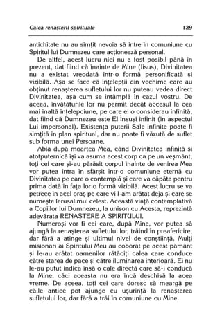 Calea renaºterii spirituale                             129


antichitate nu au simþit nevoia sã intre în comuniune cu
Spiritul lui Dumnezeu care acþioneazã personal.
   De altfel, acest lucru nici nu a fost posibil pânã în
prezent, dat fiind cã înainte de Mine (Iisus), Divinitatea
nu a existat vreodatã într-o formã personificatã ºi
vizibilã. Aºa se face cã înþelepþii din vechime care au
obþinut renaºterea sufletului lor nu puteau vedea direct
Divinitatea, aºa cum se întâmplã în cazul vostru. De
aceea, învãþãturile lor nu permit decât accesul la cea
mai înaltã înþelepciune, pe care ei o considerau infinitã,
dat fiind cã Dumnezeu este El Însuºi infinit (în aspectul
Lui impersonal). Existenþa puterii Sale infinite poate fi
simþitã în plan spiritual, dar nu poate fi vãzutã de suflet
sub forma unei Persoane.
   Abia dupã moartea Mea, când Divinitatea infinitã ºi
atotputernicã îºi va asuma acest corp ca pe un veºmânt,
toþi cei care ºi-au pãrãsit corpul înainte de venirea Mea
vor putea intra în sfârºit într-o comuniune eternã cu
Divinitatea pe care o contemplã ºi care va cãpãta pentru
prima datã în faþa lor o formã vizibilã. Acest lucru se va
petrece în acel oraº pe care vi l-am arãtat deja ºi care se
numeºte Ierusalimul celest. Aceastã viaþã contemplativã
a Copiilor lui Dumnezeu, la unison cu Acesta, reprezintã
adevãrata RENAªTERE A SPIRITULUI.
   Numeroºi vor fi cei care, dupã Mine, vor putea sã
ajungã la renaºterea sufletului lor, trãind în preafericire,
dar fãrã a atinge ºi ultimul nivel de conºtiinþã. Mulþi
misionari ai Spiritului Meu au coborât pe acest pãmânt
ºi le-au arãtat oamenilor rãtãciþi calea care conduce
cãtre starea de pace ºi cãtre iluminarea interioarã. Ei nu
le-au putut indica însã o cale directã care sã-i conducã
la Mine, cãci aceasta nu era încã deschisã la acea
vreme. De aceea, toþi cei care doresc sã meargã pe
cãile antice pot ajunge cu uºurinþã la renaºterea
sufletului lor, dar fãrã a trãi în comuniune cu Mine.
 