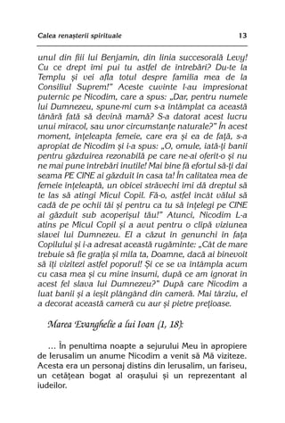 Calea renaºterii spirituale                              13


unul din fiii lui Benjamin, din linia succesoralã Levy!
Cu ce drept îmi pui tu astfel de întrebãri? Du-te la
Templu ºi vei afla totul despre familia mea de la
Consiliul Suprem!” Aceste cuvinte l-au impresionat
puternic pe Nicodim, care a spus: „Dar, pentru numele
lui Dumnezeu, spune-mi cum s-a întâmplat ca aceastã
tânãrã fatã sã devinã mamã? S-a datorat acest lucru
unui miracol, sau unor circumstanþe naturale?” În acest
moment, înþeleapta femeie, care era ºi ea de faþã, s-a
apropiat de Nicodim ºi i-a spus: „O, omule, iatã-þi banii
pentru gãzduirea rezonabilã pe care ne-ai oferit-o ºi nu
ne mai pune întrebãri inutile! Mai bine fã efortul sã-þi dai
seama PE CINE ai gãzduit în casa ta! În calitatea mea de
femeie înþeleaptã, un obicei strãvechi îmi dã dreptul sã
te las sã atingi Micul Copil. Fã-o, astfel încât vãlul sã
cadã de pe ochii tãi ºi pentru ca tu sã înþelegi pe CINE
ai gãzduit sub acoperiºul tãu!” Atunci, Nicodim L-a
atins pe Micul Copil ºi a avut pentru o clipã viziunea
slavei lui Dumnezeu. El a cãzut în genunchi în faþa
Copilului ºi i-a adresat aceastã rugãminte: „Cât de mare
trebuie sã fie graþia ºi mila ta, Doamne, dacã ai binevoit
sã îþi vizitezi astfel poporul! ªi ce se va întâmpla acum
cu casa mea ºi cu mine însumi, dupã ce am ignorat în
acest fel slava lui Dumnezeu?” Dupã care Nicodim a
luat banii ºi a ieºit plângând din camerã. Mai târziu, el
a decorat aceastã camerã cu aur ºi pietre preþioase.

   Marea Evanghelie a lui Ioan (1, 18):

   … În penultima noapte a sejurului Meu în apropiere
de Ierusalim un anume Nicodim a venit sã Mã viziteze.
Acesta era un personaj distins din Ierusalim, un fariseu,
un cetãþean bogat al oraºului ºi un reprezentant al
iudeilor.
 