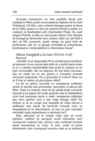 130                                 Calea renaºterii spirituale


   Aceastã comuniune nu este posibilã decât prin
credinþa în Mine ºi prin recunoaºterea faptului cã Eu sunt
Christosul, Cel Uns, care a primit întreaga putere ºi slavã
de la Tatãl, pentru a-i face pe oameni fericiþi ºi pentru a-i
conduce la beatitudine prin intermediul Fiului. Eu sunt
singura Poartã, ºi alta nu mai poate exista! Cine doreºte
sã meargã pe drumurile care conduc cãtre cer, dar fãrã a
dori sã Mã cunoascã, poate atinge un grad înalt de
perfecþiune, dar nu va ajunge niciodatã la comuniunea
luminoasã ºi contemplativã cu Dumnezeu Însuºi”.

   (Marea Evanghelie a lui Ioan VIII/61, 9-14)
   Domnul:
   „Gândiþi-vã ºi rãspundeþi-Mi la urmãtoarea întrebare:
sã spunem cã un comerciant aflã cã o perlã foarte mare
ºi cu o valoare inestimabilã este pusã în vânzare la un
preþ convenabil, dar nu dispune de toþi banii necesari,
aºa cã vinde tot ce are pentru a cumpãra aceastã
comoarã nepreþuitã. Nu a procedat el corect? Oare nu
ar fi fost el nebun sã procedeze altfel?
   La fel se petrec lucrurile cu renaºterea sufletului
uman în spiritul sãu primordial, nemuritor ºi nãscut din
Mine. Oare nu trebuie omul sã îºi vândã toate comorile
lumeºti ºi sã aspire din toate puterile sale la dobândirea
celei mai preþioase perle a vieþii: renaºterea sufletului
sãu întru spiritul care a dat viaþã întregii vieþi? Nu
trebuie el sã se ocupe mai degrabã de viaþa eternã a
sufletului sãu decât de bunurile lumeºti care se
degradeazã ºi se descompun, ºi care nu pot cunoaºte
vreodatã viaþa nepieritoare a spiritului lor?
   Este adevãrat cã în timpul vieþii sale pe acest
pãmânt, sufletul îºi aproprie acele elemente care
corespund corpului sãu, proces care continuã inclusiv
dupã renunþarea la corp, în eter, unde el preia
elementele care corespund nevoilor sale ºi se îmbracã
 
