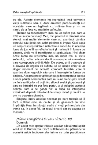 Calea renaºterii spirituale                                 131


cu ele. Aceste elemente nu reprezintã însã comorile
vieþii sufletului sãu, ci doar anumite particularitãþi ale
acesteia, care au legãturã cu ordinea Mea ºi nu au
nimic de-a face cu meritele sufletului.
   Trebuie sã recunoaºtem însã cã un suflet pur, care a
trãit la unison cu voinþa Mea, recupereazã în dimensiunea
etericã mai multe elemente care au aparþinut cândva
corpului sãu decât un suflet pãcãtos ºi impur. Cãci dacã
un corp cast reprezintã o reflectare a sufletului în aceastã
lume de jos, el îl va reflecta încã ºi mai mult în lumea de
dincolo, unde va fi transfigurat ºi spiritualizat. Nici chiar
acest lucru nu reprezintã însã un merit real al vieþii
sufletului, nefiind altceva decât o recompensã a acestuia
care corespunde ordinii Mele. De aceea, ar fi o prostie ºi
o dovadã de orgoliu ca sufletul sã se ocupe chiar ºi un
singur moment de aceastã comoarã terestrã, care îi
aparþine doar «egoului» sãu care îl însoþeºte în lumea de
dincolo. Aceastã preocupare ar putea fi comparatã cu cea
a unor pãrinþi nerezonabili care nu sunt preocupaþi decât
ca fiul sau fiica lor sã obþinã o siluetã zveltã ºi graþioasã ºi
care se întreabã ce pot face pentru a-ºi îndeplini aceastã
dorinþã, fãrã a se gândi nici o clipã cã înfãþiºarea
exterioarã depinde întru totul de voinþa divinã ºi cã nici un
om nu o poate schimba.
   Singurul lucru absolut necesar pe care trebuie sã îl
facã sufletul este sã caute ºi sã gãseascã în sine
Împãrãþia Mea, în micuþul sediu al vieþii primordiale din
inima sa. În acest fel, tot restul îi va fi dat cu asupra de
mãsurã”.

   (Marea Evanghelie a lui Ioan VIII/57, 12)
  Domnul:
  „În acest mic spaþiu trãieºte aºadar adevãratul spirit
venit de la Dumnezeu. Dacã sufletul omului pãtrunde în
aceastã micã încãpere din inima sa prin practicarea
 