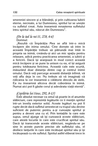 132                                   Calea renaºterii spirituale


smereniei sincere ºi a blândeþii, ºi prin cultivarea Iubirii
eterne, necreate, a lui Dumnezeu, spiritul lui se uneºte
cu sufletul creat. Asta înseamnã renaºterea sufletului
întru spiritul sãu, nãscut din Dumnezeu”.

   (De la iad la rai II, 278, 4-6)
   Domnul:
   „Rezultã cã Împãrãþia Mea se aflã într-o micã
încãpere din inima omului. Cine doreºte sã intre în
aceastã Împãrãþie trebuie sã pãtrundã mai întâi în
propria sa inimã, creându-ºi aici un mic spaþiu pentru
relaxare, adicã pentru practicarea smereniei, a iubirii ºi
a fericirii. Dacã îºi aranjeazã în mod corect aceastã
micã încãpere ºi se pune la unison cu ea, el îºi asigurã
pentru totdeauna fericirea. Aceastã cale este scurtã,
mãsurând doar distanþa dintre cap ºi centrul inimii
omului. Dacã veþi parcurge aceastã distanþã infimã, vã
veþi afla deja în cer. Nu trebuie sã vã imaginaþi cã
ridicarea la cer înseamnã o cãlãtorie dincolo de stele.
Ea nu înseamnã altceva decât coborârea în inimã.
Numai aici pot fi gãsite cerul ºi adevãrata viaþã eternã”.

   (Copilãria lui Iisus, 292, 8-13)
   Este absolut necesar ca omul sã poarte în el anumite
slãbiciuni, care reprezintã legãturile ce îi menþin spiritul
într-un înveliº exterior solid. Aceste legãturi nu pot fi
rupte decât dacã sufletul amestecat cu trupul sãu devine
suficient de puternic pentru a-ºi cunoaºte spiritul ºi
pentru a deveni una cu el. Prin tentaþiile la care este
supus, omul ajunge sã îºi cunoascã aceste slãbiciuni,
care atestã locurile în care este crucificat spiritul sãu.
Dacã îºi transcende aceste slãbiciuni, negându-se pe
sine în aceste puncte precise ale sufletului sãu, el
desface lanþurile în care este încãtuºat spiritul sãu ºi îºi
încãtuºeazã cu ele sufletul. Spiritul astfel eliberat trece în
 