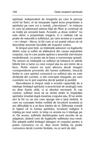 134                                Calea renaºterii spirituale


spiritual, independent de imaginile pe care le percep
ochii lui fizici, el îºi însuºeºte rapid acea proprietate a
spiritului pe care voi o numiþi „clarviziune”, în mãsura
în care îºi pãstreazã iubirea faþã de Mine ºi continuã sã
se înalþe pe aceastã bazã. Aceastã „a doua vedere” nu
este deloc o proprietate magicã, ci o calitate cât se
poate de naturalã a sufletului, pe care acesta ºi-o poate
— ce-i drept — bloca, la fel cum ºi voi puteþi refuza sã vã
dezvoltaþi anumite facultãþi ale trupului vostru.
   În timpul unei boli, se întâmplã adeseori ca legãturile
dintre corp ºi suflet sã slãbeascã din cauza neputinþei
corpului, caz în care poate apãrea o anumitã clarviziune
nesãnãtoasã, ce poate sta la baza a numeroase greºeli.
Nu rareori se întâmplã ca sufletul sã trãiascã în stãrile
febrile într-o lume cu care corpul sãu nu are nimic de-a
face. Multe viziuni nu sunt altceva decât imagini
corespondente provenite din lumea sufletelor, întrucât
limba în care spiritul comunicã cu sufletul sãu nu este
alcãtuitã din cuvinte, ci din concepte integrale, pe care
cuvintele nu le pot exprima decât parþial ºi penibil.
   Dezvoltarea în timpul vieþii a acestei capacitãþi de a
înþelege limbajul spiritului (caracterizat de analogii) este
nu doar foarte utilã, ci ºi absolut necesarã. În caz
contrar, sufletul riscã sã se simtã strãin în împãrãþia
spiritelor imediat dupã moartea corpului sãu. El se simte
aici la fel ca un om care ajunge într-o þarã strãinã, în
care nu cunoaºte limba vorbitã de locuitorii acesteia ºi
are dificultãþi în a se face înþeles de ei. Diferenþa constã
în faptul cã în lumea spiritelor, locuitorii indigeni îl
înþeleg pe noul venit, în timp ce acesta nu îi înþelege pe
ei. De aceea, sufletele dezîntrupate sunt nevoite sã se
adapteze, þinând cont de legãturile sufletului nou-venit.
Ele adoptã astfel limbajul stângaci al corpului pentru a
putea comunica cu el, deºi acest limbaj nu poate
comunica decât cuvinte limitate, nu ºi serii de idei.
 