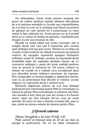 Calea renaºterii spirituale                             135


   Nu întâmplãtor, foarte mulþi oameni avansaþi din
punct de vedere spiritual regretã adeseori dificultatea
de a-ºi exprima senzaþiile în cuvinte sau imposibilitatea
de a-ºi fixa în scris ori în limbajul oral fluxul necontenit
de gânduri pe care spiritul lor îl proiecteazã cu mare
vitezã în faþa sufletului lor. Acest proces nu ar fi posibil
dacã nu ar exista un limbaj al spiritului, manifestat prin
imagini ºi prin succesiunea de idei.
   Rezultã cã existã infinit mai multe concepte, idei ºi
imagini decât cele care pot fi transmise prin cuvinte
(prin limbajul oral sau prin scris). Nimeni nu ar trebui sã
creadã cã darul extrem de rafinat al scrisului sau talentul
oratoric de excepþie reprezintã apogeul limbajului
sufletului uman! În realitate, acestea nu reprezintã decât
modalitãþi slabe ale aspiraþiei spiritului interior de a-i
comunica sufletului o parte din acele realitãþi perfecte
care se ascund în interiorul lui. De aceea, nimeni nu
trebuie sã creadã cã a realizat ceva excepþional dacã
ºi-a dezvoltat aceste mijloace exterioare de expresie.
Prin comparaþie cu imensa bogãþie a stãpânului interior,
care nu îºi proiecteazã însã darurile în exterior, aceste
mijloace nu reprezintã decât o sãrãcie lucie.
   Eforturile stãpânului interior de a-ºi trezi limbajul
perfecþiunii prin intermediul puterii Mele în comuniune cu
iubirea lui pentru Mine echivaleazã cu urmarea cãii Mele,
cãci aceasta a fost calea pe care am urmat-o Eu Însumi
atunci când am fost întrupat într-un corp pe acest
pãmânt. Eu sunt cel care a deschis aceastã cale, pas cu
pas, printr-un proces extrem de dureros pentru Mine.

                    j) Eforturile zadarnice
   (Marea Evanghelie a lui Ioan V/160, 1-8)
   Mulþi oameni se forþeazã timp de 20 de ani, fãrã sã
ajungã la perfecþiune. De ce nu obþin renaºterea
 