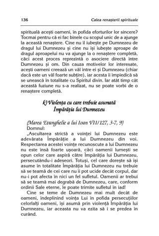 136                                 Calea renaºterii spirituale


spiritualã aceºti oameni, în pofida eforturilor lor sincere?
Tocmai pentru cã ei fac binele cu scopul unic de a ajunge
la aceastã renaºtere. Cine nu îl iubeºte pe Dumnezeu de
dragul lui Dumnezeu ºi cine nu îºi iubeºte aproape de
dragul aproapelui nu va ajunge la o renaºtere completã,
cãci acest proces reprezintã o asociere directã între
Dumnezeu ºi om. Din cauza motivelor lor interesate,
aceºti oameni creeazã un vãl între ei ºi Dumnezeu (chiar
dacã este un vãl foarte subþire), iar acesta îi împiedicã sã
se uneascã în totalitate cu Spiritul divin. Iar atât timp cât
aceastã fuziune nu s-a realizat, nu se poate vorbi de o
renaºtere completã.

           k) Violenþa cu care trebuie asumatã
                Împãrãþia lui Dumnezeu

   (Marea Evanghelie a lui Ioan VII/127, 3-7, 9)
   Domnul:
   „Ascultarea strictã a voinþei lui Dumnezeu este
adevãrata Împãrãþie a lui Dumnezeu din voi.
Respectarea acestei voinþe recunoscute a lui Dumnezeu
nu este însã foarte uºoarã, cãci oamenii lumeºti se
opun celor care aspirã cãtre Împãrãþia lui Dumnezeu,
persecutându-i adeseori. Totuºi, cel care doreºte sã îºi
asume în totalitate Împãrãþia lui Dumnezeu nu trebuie
sã se teamã de cei care nu îi pot ucide decât corpul, dar
nu-i pot afecta în nici un fel sufletul. Oamenii ar trebui
sã se teamã mai degrabã de Dumnezeu, care, conform
ordinii Sale eterne, le poate trimite sufletul în iad!
   Cine se teme de Dumnezeu mai mult decât de
oameni, îndeplinind voinþa Lui în pofida persecuþiilor
celorlalþi oameni, îºi asumã prin violenþã Împãrãþia lui
Dumnezeu, iar aceasta nu va ezita sã i se predea în
curând.
 