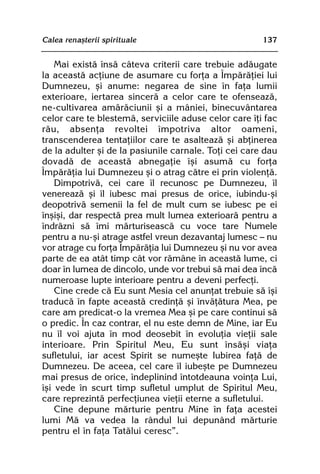 Calea renaºterii spirituale                            137


    Mai existã însã câteva criterii care trebuie adãugate
la aceastã acþiune de asumare cu forþa a Împãrãþiei lui
Dumnezeu, ºi anume: negarea de sine în faþa lumii
exterioare, iertarea sincerã a celor care te ofenseazã,
ne-cultivarea amãrãciunii ºi a mâniei, binecuvântarea
celor care te blestemã, serviciile aduse celor care îþi fac
rãu, absenþa revoltei împotriva altor oameni,
transcenderea tentaþiilor care te asalteazã ºi abþinerea
de la adulter ºi de la pasiunile carnale. Toþi cei care dau
dovadã de aceastã abnegaþie îºi asumã cu forþa
Împãrãþia lui Dumnezeu ºi o atrag cãtre ei prin violenþã.
    Dimpotrivã, cei care îl recunosc pe Dumnezeu, îl
venereazã ºi îl iubesc mai presus de orice, iubindu-ºi
deopotrivã semenii la fel de mult cum se iubesc pe ei
înºiºi, dar respectã prea mult lumea exterioarã pentru a
îndrãzni sã îmi mãrturiseascã cu voce tare Numele
pentru a nu-ºi atrage astfel vreun dezavantaj lumesc — nu
vor atrage cu forþa Împãrãþia lui Dumnezeu ºi nu vor avea
parte de ea atât timp cât vor rãmâne în aceastã lume, ci
doar în lumea de dincolo, unde vor trebui sã mai dea încã
numeroase lupte interioare pentru a deveni perfecþi.
    Cine crede cã Eu sunt Mesia cel anunþat trebuie sã îºi
traducã în fapte aceastã credinþã ºi învãþãtura Mea, pe
care am predicat-o la vremea Mea ºi pe care continui sã
o predic. În caz contrar, el nu este demn de Mine, iar Eu
nu îl voi ajuta în mod deosebit în evoluþia vieþii sale
interioare. Prin Spiritul Meu, Eu sunt însãºi viaþa
sufletului, iar acest Spirit se numeºte Iubirea faþã de
Dumnezeu. De aceea, cel care îl iubeºte pe Dumnezeu
mai presus de orice, îndeplinind întotdeauna voinþa Lui,
îºi vede în scurt timp sufletul umplut de Spiritul Meu,
care reprezintã perfecþiunea vieþii eterne a sufletului.
    Cine depune mãrturie pentru Mine în faþa acestei
lumi Mã va vedea la rândul lui depunând mãrturie
pentru el în faþa Tatãlui ceresc”.
 
