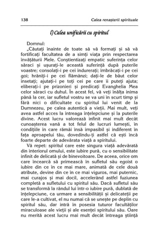 138                                Calea renaºterii spirituale


              l) Calea unificãrii cu spiritul
    Domnul:
    „Cãutaþi înainte de toate sã vã formaþi ºi sã vã
fortificaþi facultatea de a simþi viaþa prin respectarea
învãþãturii Mele. Conºtientizaþi empatic suferinþa celor
sãraci ºi uºuraþi-le aceastã suferinþã dupã puterile
voastre; consolaþi-i pe cei îndureraþi; îmbrãcaþi-i pe cei
goi; hrãniþi-i pe cei flãmânzi; daþi-le de bãut celor
însetaþi; ajutaþi-i pe toþi cei pe care îi puteþi ajuta;
eliberaþi-i pe prizonieri ºi predicaþi Evanghelia Mea
celor sãraci cu duhul. În acest fel, vã veþi înãlþa inima
pânã la cer, iar sufletul vostru se va uni în scurt timp ºi
fãrã nici o dificultate cu spiritul lui venit de la
Dumnezeu, pe calea autenticã a vieþii. Mai mult, veþi
avea astfel acces la întreaga înþelepciune ºi la puterile
divine. Acest lucru valoreazã infinit mai mult decât
cunoaºterea vanã a tot felul de lucruri lumeºti, în
condiþiile în care rãmâi însã impasibil ºi indiferent în
faþa aproapelui tãu, dovedindu-þi astfel cã eºti încã
foarte departe de adevãrata viaþã a spiritului.
    Vã repet: spiritul care este singura viaþã adevãratã
din interiorul omului, este iubire purã, cu o sensibilitate
infinit de delicatã ºi de binevoitoare. De aceea, orice om
care încearcã sã primeascã în sufletul sãu egoist o
iubire din ce în ce mai mare, animatã de cele douã
atribute, devine din ce în ce mai viguros, mai puternic,
mai curajos ºi mai docil, accelerând astfel fuziunea
completã a sufletului cu spiritul sãu. Dacã sufletul sãu
se transformã la rândul lui într-o iubire purã, dublatã de
înþelepciune, ca urmare a sensibilitãþii ºi delicateþii pe
care le-a cultivat, el nu numai cã se uneºte pe deplin cu
spiritul sãu, dar intrã în posesia tuturor facultãþilor
miraculoase ale vieþii ºi ale esenþei spiritului sãu. Oare
nu meritã acest lucru mai mult decât întreaga ºtiinþã
 