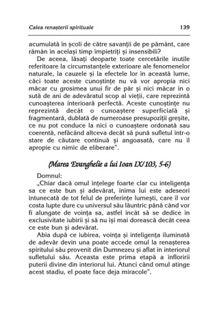 Calea renaºterii spirituale                            139


acumulatã în ºcoli de cãtre savanþii de pe pãmânt, care
rãmân în acelaºi timp împietriþi ºi insensibili?
   De aceea, lãsaþi deoparte toate cercetãrile inutile
referitoare la circumstanþele exterioare ale fenomenelor
naturale, la cauzele ºi la efectele lor în aceastã lume,
cãci toate aceste cunoºtinþe nu vã vor apropia nici
mãcar cu grosimea unui fir de pãr ºi nici mãcar în o
sutã de ani de adevãratul scop al vieþii, care reprezintã
cunoaºterea interioarã perfectã. Aceste cunoºtinþe nu
reprezintã decât o cunoaºtere superficialã ºi
fragmentarã, dublatã de numeroase presupoziþii greºite,
ce nu pot conduce la nici o cunoaºtere ordonatã sau
coerentã, nefãcând altceva decât sã punã sufletul într-o
stare de cãutare continuã ºi angoasatã, care nu îl
apropie cu nimic de eliberare”.

        (Marea Evanghelie a lui Ioan IX/103, 5-6)
   Domnul:
   „Chiar dacã omul înþelege foarte clar cu inteligenþa
sa ce este bun ºi adevãrat, inima lui este adeseori
întunecatã de tot felul de preferinþe lumeºti, care îl vor
costa lupte dure cu universul sãu lãuntric pânã când vor
fi alungate de voinþa sa, astfel încât sã se dedice în
exclusivitate iubirii ºi sã nu îºi mai doreascã decât ceea
ce este bun ºi adevãrat.
   Abia dupã ce iubirea, voinþa ºi inteligenþa iluminatã
de adevãr devin una poate accede omul la renaºterea
spiritului sãu provenit din Dumnezeu ºi aflat în interiorul
sufletului sãu. Aceasta este prima etapã a înfloririi
puterii divine din interiorul lui. Atunci când omul atinge
acest stadiu, el poate face deja miracole”.
 