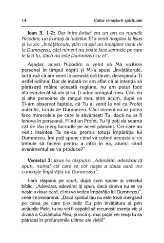 14                                   Calea renaºterii spirituale


    Ioan 3, 1-2: Dar între farisei era un om cu numele
Nicodim, un fruntaº al iudeilor. El a venit noaptea la Iisus
ºi i-a zis: „Învãþãtorule, ºtim cã eºti un învãþãtor venit de
la Dumnezeu, cãci nimeni nu poate face semnele pe care
le faci tu, dacã nu este Dumnezeu cu el”.
   Aºadar, acest Nicodim a venit sã Mã viziteze
personal în timpul nopþii ºi Mi-a spus: „Învãþãtorule,
iartã-mã cã am venit la aceastã orã târzie, deranjându-Þi
astfel odihna! Dar de îndatã ce am aflat cã ai intenþia sã
pãrãseºti mâine aceastã regiune, nu am putut face
altceva decât sã vin ºi sã-Þi aduc omagiul meu. Cãci eu
ºi alte persoane de rangul meu ºtim acum, dupã ce
Þi-am observat faptele, cã Tu ai venit la noi ca Profet
autentic, trimis de Dumnezeu. Cãci nimeni nu ar putea
face miracolele pe care le sãvârºeºti Tu, dacã nu ar fi
Iehova în persoanã. Fiind un Profet, Tu îþi poþi da seama
cât de rãu merg lucrurile pe acest pãmânt. Cei care au
venit înaintea Ta ne-au promis totuºi Împãrãþia lui
Dumnezeu. Îmi poþi spune când va coborî aceasta ºi ce
trebuie sã facem pentru a intra în ea, atunci când
evenimentul se va produce?”

  Versetul 3: Iisus i-a rãspuns: „Adevãrat, adevãrat îþi
spun, numai cei care se vor naºte a doua oarã vor
cunoaºte Împãrãþia lui Dumnezeu”.
   I-am rãspuns pe scurt, dupã cum spune ºi versetul
biblic: „Adevãrat, adevãrat îþi spun, dacã cineva nu se va
naºte a doua oarã, el nu va vedea Împãrãþia lui Dumnezeu”,
ceea ce înseamnã: „Dacã spiritul tãu nu este trezit mergând
pe calea pe care þi-o indic Eu prin învãþãtura ºi prin
acþiunile Mele, tu nu vei fi capabil sã recunoºti esenþa vie ºi
divinã a Cuvântului Meu, ºi încã ºi mai puþin vei reuºi tu sã
pãtrunzi în profunzimile ultime ale vieþii!”
 