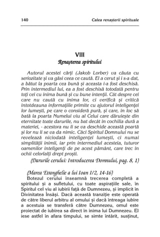 140                                  Calea renaºterii spirituale




                          VIII
                   Renaºterea spiritului
    Autorul acestei cãrþi (Jakob Lorber) va cãuta cu
seriozitate ºi va gãsi ceea ce cautã. El a cerut ºi i s-a dat,
a bãtut la poarta cea bunã ºi aceasta i-a fost deschisã.
Prin intermediul lui, ea a fost deschisã totodatã pentru
toþi cei cu inima bunã ºi cu bune intenþii. Cât despre cei
care nu cautã cu inima lor, ci verificã ºi criticã
întotdeauna informaþiile primite cu ajutorul inteligenþei
lor lumeºti, pe care o considerã purã, ºi care, în loc sã
batã la poarta Numelui viu al Celui care dãruieºte din
eternitate toate darurile, nu bat decât în cochilia durã a
materiei, - acestora nu li se va deschide aceastã poartã
ºi lor nu li se va da nimic. Cãci Spiritul Domnului nu se
reveleazã niciodatã inteligenþei lumeºti, ci numai
simplitãþii inimii, iar prin intermediul acesteia, tuturor
oamenilor inteligenþi de pe acest pãmânt, care trec în
ochii celorlalþi drept proºti.
      (Darurile cerului: Introducerea Domnului, pag. 8, 1)

   (Marea Evanghelie a lui Ioan I/2, 14-16)
   Botezul cerului înseamnã trecerea completã a
spiritului ºi a sufletului, cu toate aspiraþiile sale, în
Spiritul cel viu al iubirii faþã de Dumnezeu, ºi implicit în
Divinitatea Însãºi. Dacã aceastã tranziþie este operatã
de cãtre liberul arbitru al omului ºi dacã întreaga iubire
a acestuia se transferã cãtre Dumnezeu, omul este
proiectat de iubirea sa direct în inima lui Dumnezeu. El
iese astfel în afara timpului, se simte întãrit, susþinut,
 
