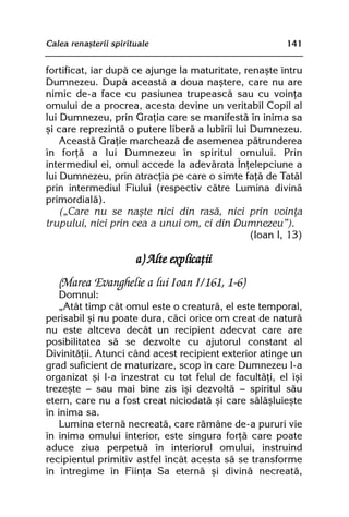 Calea renaºterii spirituale                              141


fortificat, iar dupã ce ajunge la maturitate, renaºte întru
Dumnezeu. Dupã aceastã a doua naºtere, care nu are
nimic de-a face cu pasiunea trupeascã sau cu voinþa
omului de a procrea, acesta devine un veritabil Copil al
lui Dumnezeu, prin Graþia care se manifestã în inima sa
ºi care reprezintã o putere liberã a Iubirii lui Dumnezeu.
    Aceastã Graþie marcheazã de asemenea pãtrunderea
în forþã a lui Dumnezeu în spiritul omului. Prin
intermediul ei, omul accede la adevãrata Înþelepciune a
lui Dumnezeu, prin atracþia pe care o simte faþã de Tatãl
prin intermediul Fiului (respectiv cãtre Lumina divinã
primordialã).
    („Care nu se naºte nici din rasã, nici prin voinþa
trupului, nici prin cea a unui om, ci din Dumnezeu”).
                                                 (Ioan I, 13)

                       a) Alte explicaþii
   (Marea Evanghelie a lui Ioan I/161, 1-6)
    Domnul:
    „Atât timp cât omul este o creaturã, el este temporal,
perisabil ºi nu poate dura, cãci orice om creat de naturã
nu este altceva decât un recipient adecvat care are
posibilitatea sã se dezvolte cu ajutorul constant al
Divinitãþii. Atunci când acest recipient exterior atinge un
grad suficient de maturizare, scop în care Dumnezeu l-a
organizat ºi l-a înzestrat cu tot felul de facultãþi, el îºi
trezeºte — sau mai bine zis îºi dezvoltã — spiritul sãu
etern, care nu a fost creat niciodatã ºi care sãlãºluieºte
în inima sa.
    Lumina eternã necreatã, care rãmâne de-a pururi vie
în inima omului interior, este singura forþã care poate
aduce ziua perpetuã în interiorul omului, instruind
recipientul primitiv astfel încât acesta sã se transforme
în întregime în Fiinþa Sa eternã ºi divinã necreatã,
 