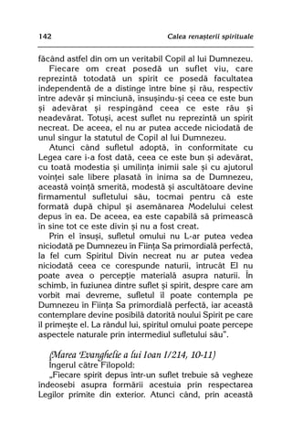 142                                Calea renaºterii spirituale


fãcând astfel din om un veritabil Copil al lui Dumnezeu.
    Fiecare om creat posedã un suflet viu, care
reprezintã totodatã un spirit ce posedã facultatea
independentã de a distinge între bine ºi rãu, respectiv
între adevãr ºi minciunã, însuºindu-ºi ceea ce este bun
ºi adevãrat ºi respingând ceea ce este rãu ºi
neadevãrat. Totuºi, acest suflet nu reprezintã un spirit
necreat. De aceea, el nu ar putea accede niciodatã de
unul singur la statutul de Copil al lui Dumnezeu.
    Atunci când sufletul adoptã, în conformitate cu
Legea care i-a fost datã, ceea ce este bun ºi adevãrat,
cu toatã modestia ºi umilinþa inimii sale ºi cu ajutorul
voinþei sale libere plasatã în inima sa de Dumnezeu,
aceastã voinþã smeritã, modestã ºi ascultãtoare devine
firmamentul sufletului sãu, tocmai pentru cã este
formatã dupã chipul ºi asemãnarea Modelului celest
depus în ea. De aceea, ea este capabilã sã primeascã
în sine tot ce este divin ºi nu a fost creat.
    Prin el însuºi, sufletul omului nu L-ar putea vedea
niciodatã pe Dumnezeu în Fiinþa Sa primordialã perfectã,
la fel cum Spiritul Divin necreat nu ar putea vedea
niciodatã ceea ce corespunde naturii, întrucât El nu
poate avea o percepþie materialã asupra naturii. În
schimb, în fuziunea dintre suflet ºi spirit, despre care am
vorbit mai devreme, sufletul îl poate contempla pe
Dumnezeu în Fiinþa Sa primordialã perfectã, iar aceastã
contemplare devine posibilã datoritã noului Spirit pe care
îl primeºte el. La rândul lui, spiritul omului poate percepe
aspectele naturale prin intermediul sufletului sãu”.

   (Marea Evanghelie a lui Ioan I/214, 10-11)
   Îngerul cãtre Filopold:
   „Fiecare spirit depus într-un suflet trebuie sã vegheze
îndeosebi asupra formãrii acestuia prin respectarea
Legilor primite din exterior. Atunci când, prin aceastã
 