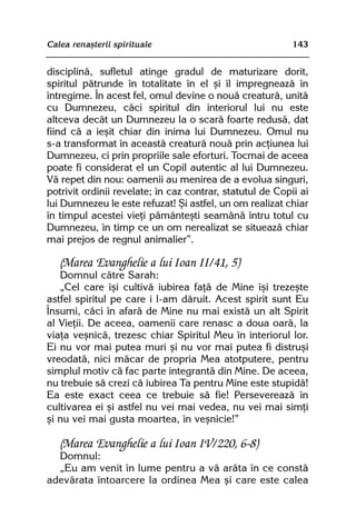 Calea renaºterii spirituale                                143


disciplinã, sufletul atinge gradul de maturizare dorit,
spiritul pãtrunde în totalitate în el ºi îl impregneazã în
întregime. În acest fel, omul devine o nouã creaturã, unitã
cu Dumnezeu, cãci spiritul din interiorul lui nu este
altceva decât un Dumnezeu la o scarã foarte redusã, dat
fiind cã a ieºit chiar din inima lui Dumnezeu. Omul nu
s-a transformat în aceastã creaturã nouã prin acþiunea lui
Dumnezeu, ci prin propriile sale eforturi. Tocmai de aceea
poate fi considerat el un Copil autentic al lui Dumnezeu.
Vã repet din nou: oamenii au menirea de a evolua singuri,
potrivit ordinii revelate; în caz contrar, statutul de Copii ai
lui Dumnezeu le este refuzat! ªi astfel, un om realizat chiar
în timpul acestei vieþi pãmânteºti seamãnã întru totul cu
Dumnezeu, în timp ce un om nerealizat se situeazã chiar
mai prejos de regnul animalier”.

   (Marea Evanghelie a lui Ioan II/41, 5)
   Domnul cãtre Sarah:
   „Cel care îºi cultivã iubirea faþã de Mine îºi trezeºte
astfel spiritul pe care i l-am dãruit. Acest spirit sunt Eu
Însumi, cãci în afarã de Mine nu mai existã un alt Spirit
al Vieþii. De aceea, oamenii care renasc a doua oarã, la
viaþa veºnicã, trezesc chiar Spiritul Meu în interiorul lor.
Ei nu vor mai putea muri ºi nu vor mai putea fi distruºi
vreodatã, nici mãcar de propria Mea atotputere, pentru
simplul motiv cã fac parte integrantã din Mine. De aceea,
nu trebuie sã crezi cã iubirea Ta pentru Mine este stupidã!
Ea este exact ceea ce trebuie sã fie! Persevereazã în
cultivarea ei ºi astfel nu vei mai vedea, nu vei mai simþi
ºi nu vei mai gusta moartea, în veºnicie!”

   (Marea Evanghelie a lui Ioan IV/220, 6-8)
  Domnul:
  „Eu am venit în lume pentru a vã arãta în ce constã
adevãrata întoarcere la ordinea Mea ºi care este calea
 