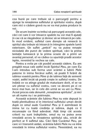 144                                Calea renaºterii spirituale


cea bunã pe care trebuie sã o parcurgeþi pentru a
ajunge la renaºterea sufletului ºi spiritului vostru, dupã
care nici o cãdere gravã nu se va mai putea produce în
voi.
   De acum înainte va trebui sã parcurgeþi aceastã cale,
cãci cei care îi vor întoarce spatele nu vor mai fi ajutaþi
în caz cã se rãzgândesc ºi doresc sã se întoarcã pe cale.
În mod evident, sufletul care doreºte sã renascã în
spiritul sãu trebuie sã întoarcã în întregime spatele lumii
exterioare. Un suflet „peticit” nu va putea renaºte
niciodatã din punct de vedere spiritual, cãci la prima
tentaþie lumeascã ºi la prima ocazie de a primi un
avantaj personal, el va cãdea cu uºurinþã pradã acestor
ispite, revenind la vechea sa cale.
   Pentru a evita pe cât posibil aceastã cãdere, Eu am
pregãtit noua cale astfel încât Spiritul Meu, pe care Eu
l-am introdus sub forma unei scântei a Iubirii Mele
paterne în inima fiecãrui suflet, sã poatã fi hrãnit de
iubirea voastrã pentru Mine ºi de iubirea faþã de semenii
voºtri, astfel încât sã poatã creºte în sufletul vostru. De
îndatã ce va atinge gradul de maturizare dorit, el se va
uni plenar cu sufletul vostru, care va deveni pe zi ce
trece mai bun, iar în cele din urmã se va uni cu Mine.
Acest proces este denumit „renaºterea spiritului”, ºi nici
un alt nume nu i se potriveºte.
   Aceastã scânteie din Iubirea Mea nu este depusã în
toatã plenitudinea ei în interiorul sufletului uman decât
dupã ce omul aude Cuvântul Meu ºi îl asimileazã în
inima lui cu toatã credinþa ºi iubirea, dupã ce îl
recunoaºte ca fiind adevãrat. Atât timp cât aceste
criterii nu sunt îndeplinite, omul nu va putea avea
vreodatã acces la renaºterea spiritului sãu, oricât de
perfect ar fi sufletul sãu. Cãci fãrã Cuvântul Meu, pe
care vi-l transmit astãzi, scânteia Iubirii Mele nu va intra
vreodatã în inima sufletului vostru. Neexistând, ea nu
 