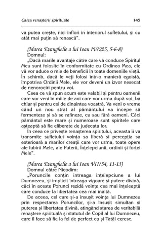 Calea renaºterii spirituale                                145


va putea creºte, nici înflori în interiorul sufletului, ºi cu
atât mai puþin sã renascã”.

   (Marea Evanghelie a lui Ioan IV/225, 5-6-8)
   Domnul:
   „Dacã marile avantaje cãtre care vã conduce Spiritul
Meu sunt folosite în conformitate cu Ordinea Mea, ele
vã vor aduce o mie de beneficii în toate domeniile vieþii.
În schimb, dacã le veþi folosi într-o manierã egoistã,
împotriva Ordinii Mele, ele vor deveni un izvor nesecat
de nenorociri pentru voi.
   Ceea ce vã spun acum este valabil ºi pentru oamenii
care vor veni în miile de ani care vor urma dupã voi, ba
chiar ºi pentru cei de dinaintea voastrã. Va veni o vreme
când un nou strat al pãmântului va începe sã
fermenteze ºi sã se rafineze, cu sau fãrã oameni. Cãci
pãmântul este mare ºi numeroase sunt spiritele care
aºteaptã sã fie eliberate de judecata lor.
   În ceea ce priveºte renaºterea spiritului, aceasta îi va
transmite sufletului voinþa sa liberã ºi percepþia sa
exterioarã a marilor creaþii care vor urma, toate opere
ale Iubirii Mele, ale Puterii, Înþelepciunii, ordinii ºi forþei
Mele”.

   (Marea Evanghelie a lui Ioan VII/54, 11-13)
   Domnul cãtre Nicodim:
   „Poruncile conþin întreaga înþelepciune a lui
Dumnezeu, ºi implicit întreaga vigoare ºi putere divinã,
cãci în aceste Porunci rezidã voinþa cea mai înþeleaptã
care conduce la libertatea cea mai înaltã.
   De aceea, cel care ºi-a însuºit voinþa lui Dumnezeu
prin respectarea Poruncilor, ºi-a însuºit simultan ºi
puterea ºi libertatea divinã, atingând starea de veritabilã
renaºtere spiritualã ºi statutul de Copil al lui Dumnezeu,
care îl face sã fie la fel de perfect ca ºi Tatãl ceresc.
 