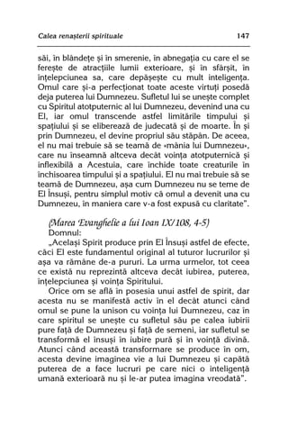 Calea renaºterii spirituale                             147


sãi, în blândeþe ºi în smerenie, în abnegaþia cu care el se
fereºte de atracþiile lumii exterioare, ºi în sfârºit, în
înþelepciunea sa, care depãºeºte cu mult inteligenþa.
Omul care ºi-a perfecþionat toate aceste virtuþi posedã
deja puterea lui Dumnezeu. Sufletul lui se uneºte complet
cu Spiritul atotputernic al lui Dumnezeu, devenind una cu
El, iar omul transcende astfel limitãrile timpului ºi
spaþiului ºi se elibereazã de judecatã ºi de moarte. În ºi
prin Dumnezeu, el devine propriul sãu stãpân. De aceea,
el nu mai trebuie sã se teamã de «mânia lui Dumnezeu»,
care nu înseamnã altceva decât voinþa atotputernicã ºi
inflexibilã a Acestuia, care închide toate creaturile în
închisoarea timpului ºi a spaþiului. El nu mai trebuie sã se
teamã de Dumnezeu, aºa cum Dumnezeu nu se teme de
El Însuºi, pentru simplul motiv cã omul a devenit una cu
Dumnezeu, în maniera care v-a fost expusã cu claritate”.

   (Marea Evanghelie a lui Ioan IX/108, 4-5)
   Domnul:
   „Acelaºi Spirit produce prin El Însuºi astfel de efecte,
cãci El este fundamentul original al tuturor lucrurilor ºi
aºa va rãmâne de-a pururi. La urma urmelor, tot ceea
ce existã nu reprezintã altceva decât iubirea, puterea,
înþelepciunea ºi voinþa Spiritului.
   Orice om se aflã în posesia unui astfel de spirit, dar
acesta nu se manifestã activ în el decât atunci când
omul se pune la unison cu voinþa lui Dumnezeu, caz în
care spiritul se uneºte cu sufletul sãu pe calea iubirii
pure faþã de Dumnezeu ºi faþã de semeni, iar sufletul se
transformã el însuºi în iubire purã ºi în voinþã divinã.
Atunci când aceastã transformare se produce în om,
acesta devine imaginea vie a lui Dumnezeu ºi capãtã
puterea de a face lucruri pe care nici o inteligenþã
umanã exterioarã nu ºi le-ar putea imagina vreodatã”.
 
