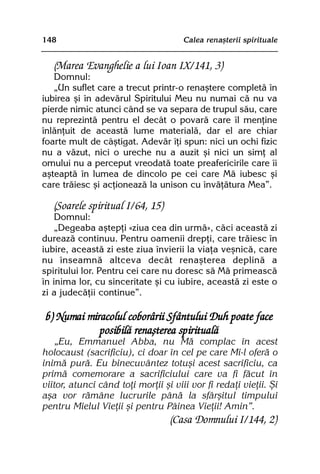 148                                   Calea renaºterii spirituale


   (Marea Evanghelie a lui Ioan IX/141, 3)
   Domnul:
   „Un suflet care a trecut printr-o renaºtere completã în
iubirea ºi în adevãrul Spiritului Meu nu numai cã nu va
pierde nimic atunci când se va separa de trupul sãu, care
nu reprezintã pentru el decât o povarã care îl menþine
înlãnþuit de aceastã lume materialã, dar el are chiar
foarte mult de câºtigat. Adevãr îþi spun: nici un ochi fizic
nu a vãzut, nici o ureche nu a auzit ºi nici un simþ al
omului nu a perceput vreodatã toate preafericirile care îi
aºteaptã în lumea de dincolo pe cei care Mã iubesc ºi
care trãiesc ºi acþioneazã la unison cu învãþãtura Mea”.

   (Soarele spiritual I/64, 15)
    Domnul:
    „Degeaba aºtepþi «ziua cea din urmã», cãci aceastã zi
dureazã continuu. Pentru oamenii drepþi, care trãiesc în
iubire, aceastã zi este ziua învierii la viaþa veºnicã, care
nu înseamnã altceva decât renaºterea deplinã a
spiritului lor. Pentru cei care nu doresc sã Mã primeascã
în inima lor, cu sinceritate ºi cu iubire, aceastã zi este o
zi a judecãþii continue”.

 b) Numai miracolul coborârii Sfântului Duh poate face
             posibilã renaºterea spiritualã
    „Eu, Emmanuel Abba, nu Mã complac în acest
holocaust (sacrificiu), ci doar în cel pe care Mi-l oferã o
inimã purã. Eu binecuvântez totuºi acest sacrificiu, ca
primã comemorare a sacrificiului care va fi fãcut în
viitor, atunci când toþi morþii ºi viii vor fi redaþi vieþii. ªi
aºa vor rãmâne lucrurile pânã la sfârºitul timpului
pentru Mielul Vieþii ºi pentru Pâinea Vieþii! Amin”.
                                  (Casa Domnului I/144, 2)
 
