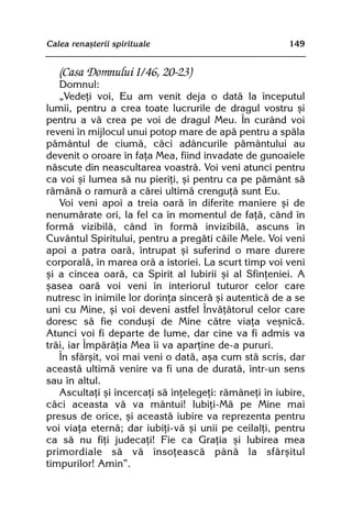 Calea renaºterii spirituale                             149


   (Casa Domnului I/46, 20-23)
   Domnul:
   „Vedeþi voi, Eu am venit deja o datã la începutul
lumii, pentru a crea toate lucrurile de dragul vostru ºi
pentru a vã crea pe voi de dragul Meu. În curând voi
reveni în mijlocul unui potop mare de apã pentru a spãla
pãmântul de ciumã, cãci adâncurile pãmântului au
devenit o oroare în faþa Mea, fiind invadate de gunoaiele
nãscute din neascultarea voastrã. Voi veni atunci pentru
ca voi ºi lumea sã nu pieriþi, ºi pentru ca pe pãmânt sã
rãmânã o ramurã a cãrei ultimã crenguþã sunt Eu.
   Voi veni apoi a treia oarã în diferite maniere ºi de
nenumãrate ori, la fel ca în momentul de faþã, când în
formã vizibilã, când în formã invizibilã, ascuns în
Cuvântul Spiritului, pentru a pregãti cãile Mele. Voi veni
apoi a patra oarã, întrupat ºi suferind o mare durere
corporalã, în marea orã a istoriei. La scurt timp voi veni
ºi a cincea oarã, ca Spirit al Iubirii ºi al Sfinþeniei. A
ºasea oarã voi veni în interiorul tuturor celor care
nutresc în inimile lor dorinþa sincerã ºi autenticã de a se
uni cu Mine, ºi voi deveni astfel Învãþãtorul celor care
doresc sã fie conduºi de Mine cãtre viaþa veºnicã.
Atunci voi fi departe de lume, dar cine va fi admis va
trãi, iar Împãrãþia Mea îi va aparþine de-a pururi.
   În sfârºit, voi mai veni o datã, aºa cum stã scris, dar
aceastã ultimã venire va fi una de duratã, într-un sens
sau în altul.
   Ascultaþi ºi încercaþi sã înþelegeþi: rãmâneþi în iubire,
cãci aceasta vã va mântui! Iubiþi-Mã pe Mine mai
presus de orice, ºi aceastã iubire va reprezenta pentru
voi viaþa eternã; dar iubiþi-vã ºi unii pe ceilalþi, pentru
ca sã nu fiþi judecaþi! Fie ca Graþia ºi Iubirea mea
primordiale sã vã însoþeascã pânã la sfârºitul
timpurilor! Amin”.
 