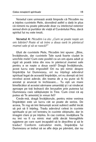Calea renaºterii spirituale                             15


   Versetul care urmeazã aratã limpede cã Nicodim nu
a înþeles cuvintele Mele, dovedind astfel o datã în plus
cã nimeni nu poate pãtrunde doar cu intelectul exterior
sensul divin ºi purtãtor de viaþã al Cuvântului Meu, dacã
spiritul lui nu este trezit.

  Versetul 4: Nicodim i-a zis: „Cum se poate naºte un
om bãtrân? Poate el sã intre a doua oarã în pântecul
mamei sale ºi sã se nascã?”

   Uluit de cuvintele Mele, Nicodim îmi spune: „Bine,
Învãþãtorule, dar cuvintele Tale sunã foarte ciudat în
urechile mele! Cum este posibil ca un om ajuns adult ºi
rigid sã poatã intra din nou în pântecul mamei sale
pentru a se naºte a doua oarã? Dragã Învãþãtorule,
acest lucru este imposibil! Ori nu ºtii nimic despre
Împãrãþia lui Dumnezeu, ori nu înþelegi adevãrul
spiritual legat de aceastã Împãrãþie, ori nu doreºti sã îmi
revelezi acest adevãr, din teama de a nu pune sã fii
arestat ºi aruncat în închisoare… Tu eºti un mare
binefãcãtor al acestei sãrmane umanitãþi ºi i-ai vindecat
aproape pe toþi bolnavii din Ierusalim prin puterea lui
Dumnezeu care sãlãºluieºte în Tine. Cum crezi cã aº
putea sã Te ameninþ în vreun fel?
   Crede-mã, dragã Învãþãtorule, pentru mine venirea
Împãrãþiei este un lucru cât se poate de serios. De
aceea, Te rog sã îmi lãmureºti acest subiect astfel încât
sã pot sã îl înþeleg. Tradu adevãrul celest în cuvinte
spirituale ºi pe cel terestru în cuvinte obiºnuite, dar în
imagini clare ºi pe înþeles. În caz contrar, învãþãtura Ta
nu îmi va fi cu nimic mai utilã decât hieroglifele
egiptene pe care sunt incapabil sã le descifrez ºi sã le
traduc! Conform calculelor mele, Împãrãþia lui
Dumnezeu ar trebui sã se afle deja pe pãmânt, dar nu
 