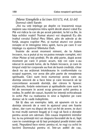 150                                Calea renaºterii spirituale


   (Marea Evanghelie a lui Ioan III/171, 4-8, 11-14)
    Domnul cãtre Sarah:
    „Voi nu veþi înþelege pe deplin ce înseamnã noua
naºtere sau renaºterea întru spirit decât atunci când Eu
Mã voi ridica la cer de pe acest pãmânt, la fel ca Ilie, în
faþa ochilor voºtri! Numai atunci voi rãspândi Eu din
înaltul cerului Duhul Meu Sfânt, plin de adevãr ºi de
forþã, asupra copiilor Mei, ºi numai atunci vor putea
renaºte ei în întregime întru spirit, lucru pe care îl vor
înþelege cu ajutorul Sfântului Duh.
    Înainte de acest moment nimeni, de la Adam
încoace, nu a putut ºi nu va putea renaºte complet, nici
chiar Moise ºi toþi profeþii. Pe de altã parte, dupã acest
moment pe care îl prezic acum, toþi cei care s-au
nãscut în aceastã lume, de la Adam încoace, ºi care în
timpul vieþii lor corporale au fost de bunã credinþã, chiar
dacã nu au acþionat întotdeauna în conformitate cu
scopul suprem, vor avea din plin parte de renaºterea
spiritualã. Cãci sunt încã numeroºi aceia care au
dorinþa sincerã de a face bine ºi care încearcã sã îºi
concretizeze aceastã dorinþã, dar cãrora le lipsesc
mijloacele, forþele exterioare ºi aptitudinile care sunt la
fel de necesare în acest scop precum ochii pentru a
vedea. În astfel de cazuri, bunele lor intenþii echivaleazã
în ochii Mei cu realizarea în sine a faptelor pe care
doresc sã le vadã îndeplinite.
    Sã îþi dau un exemplu: iatã, sã spunem cã tu ai
dorinþa sincerã de a veni în ajutorul unui om foarte
sãrac, dar cum nu dispui de nici un fel de avere, te duci
la mai mulþi oameni bogaþi ºi îi rogi sã facã o donaþie
pentru acest om sãrman. Din cauza împietririi inimilor
lor, tu nu primeºti nici un rãspuns favorabil de la ei, fapt
care te constrânge sã îþi laºi protejatul pradã tristei sale
sorþi. Neputând face nimic pentru el, te rogi cu ochii în
lacrimi Domnului pentru el. Într-un astfel de caz,
 