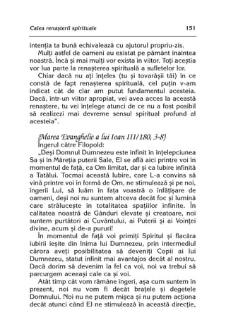 Calea renaºterii spirituale                              151


intenþia ta bunã echivaleazã cu ajutorul propriu-zis.
   Mulþi astfel de oameni au existat pe pãmânt înaintea
noastrã. Încã ºi mai mulþi vor exista în viitor. Toþi aceºtia
vor lua parte la renaºterea spiritualã a sufletelor lor.
   Chiar dacã nu aþi înþeles (tu ºi tovarãºii tãi) în ce
constã de fapt renaºterea spiritualã, cel puþin v-am
indicat cât de clar am putut fundamentul acesteia.
Dacã, într-un viitor apropiat, vei avea acces la aceastã
renaºtere, tu vei înþelege atunci de ce nu a fost posibil
sã realizezi mai devreme sensul spiritual profund al
acesteia”.

   (Marea Evanghelie a lui Ioan III/180, 3-8)
   Îngerul cãtre Filopold:
   „Deºi Domnul Dumnezeu este infinit în înþelepciunea
Sa ºi în Mãreþia puterii Sale, El se aflã aici printre voi în
momentul de faþã, ca Om limitat, dar ºi ca Iubire infinitã
a Tatãlui. Tocmai aceastã Iubire, care L-a convins sã
vinã printre voi în formã de Om, ne stimuleazã ºi pe noi,
îngerii Lui, sã luãm în faþa voastrã o înfãþiºare de
oameni, deºi noi nu suntem altceva decât foc ºi luminã
care strãluceºte în totalitatea spaþiilor infinite. În
calitatea noastrã de Gânduri elevate ºi creatoare, noi
suntem purtãtori ai Cuvântului, ai Puterii ºi ai Voinþei
divine, acum ºi de-a pururi!
   În momentul de faþã voi primiþi Spiritul ºi flacãra
iubirii ieºite din Inima lui Dumnezeu, prin intermediul
cãrora aveþi posibilitatea sã deveniþi Copii ai lui
Dumnezeu, statut infinit mai avantajos decât al nostru.
Dacã dorim sã devenim la fel ca voi, noi va trebui sã
parcurgem aceeaºi cale ca ºi voi.
   Atât timp cât vom rãmâne îngeri, aºa cum suntem în
prezent, noi nu vom fi decât braþele ºi degetele
Domnului. Noi nu ne putem miºca ºi nu putem acþiona
decât atunci când El ne stimuleazã în aceastã direcþie,
 