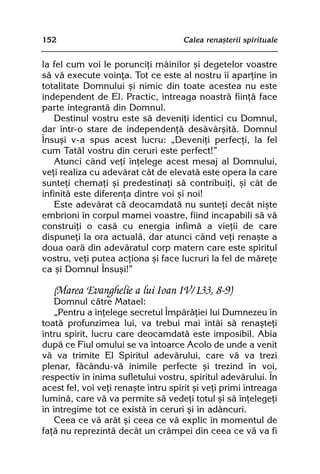 152                                  Calea renaºterii spirituale


la fel cum voi le porunciþi mâinilor ºi degetelor voastre
sã vã execute voinþa. Tot ce este al nostru îi aparþine în
totalitate Domnului ºi nimic din toate acestea nu este
independent de El. Practic, întreaga noastrã fiinþã face
parte integrantã din Domnul.
    Destinul vostru este sã deveniþi identici cu Domnul,
dar într-o stare de independenþã desãvârºitã. Domnul
Însuºi v-a spus acest lucru: „Deveniþi perfecþi, la fel
cum Tatãl vostru din ceruri este perfect!”
    Atunci când veþi înþelege acest mesaj al Domnului,
veþi realiza cu adevãrat cât de elevatã este opera la care
sunteþi chemaþi ºi predestinaþi sã contribuiþi, ºi cât de
infinitã este diferenþa dintre voi ºi noi!
    Este adevãrat cã deocamdatã nu sunteþi decât niºte
embrioni în corpul mamei voastre, fiind incapabili sã vã
construiþi o casã cu energia infimã a vieþii de care
dispuneþi la ora actualã, dar atunci când veþi renaºte a
doua oarã din adevãratul corp matern care este spiritul
vostru, veþi putea acþiona ºi face lucruri la fel de mãreþe
ca ºi Domnul Însuºi!”

   (Marea Evanghelie a lui Ioan IV/133, 8-9)
    Domnul cãtre Matael:
    „Pentru a înþelege secretul Împãrãþiei lui Dumnezeu în
toatã profunzimea lui, va trebui mai întâi sã renaºteþi
întru spirit, lucru care deocamdatã este imposibil. Abia
dupã ce Fiul omului se va întoarce Acolo de unde a venit
vã va trimite El Spiritul adevãrului, care vã va trezi
plenar, fãcându-vã inimile perfecte ºi trezind în voi,
respectiv în inima sufletului vostru, spiritul adevãrului. În
acest fel, voi veþi renaºte întru spirit ºi veþi primi întreaga
luminã, care vã va permite sã vedeþi totul ºi sã înþelegeþi
în întregime tot ce existã în ceruri ºi în adâncuri.
    Ceea ce vã arãt ºi ceea ce vã explic în momentul de
faþã nu reprezintã decât un crâmpei din ceea ce vã va fi
 