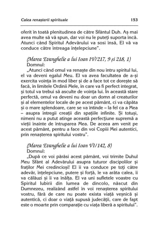 Calea renaºterii spirituale                                153


oferit în toatã plenitudinea de cãtre Sfântul Duh. Aº mai
avea multe sã vã spun, dar voi nu le puteþi suporta încã.
Atunci când Spiritul Adevãrului va sosi însã, El vã va
conduce cãtre întreaga înþelepciune”.

   (Marea Evanghelie a lui Ioan IV/217, 9 ºi 218, 1)
    Domnul:
    „Atunci când omul va renaºte din nou întru spiritul lui,
el va deveni egalul Meu. El va avea facultatea de a-ºi
exercita voinþa în mod liber ºi de a face tot ce doreºte sã
facã, în limitele Ordinii Mele, în care va fi perfect integrat,
ºi totul va trebui sã asculte de voinþa lui. În aceastã stare
perfectã, omul va deveni nu doar un domn al creaturilor
ºi al elementelor locale de pe acest pãmânt, ci va cãpãta
ºi o mare splendoare, care se va întinde — la fel ca a Mea
— asupra întregii creaþii din spaþiile infinite. ªi totuºi,
nimeni nu a putut atinge aceastã perfecþiune supremã a
vieþii înainte de întruparea Mea. De aceea am venit pe
acest pãmânt, pentru a face din voi Copiii Mei autentici,
prin renaºterea spiritului vostru”.

   (Marea Evanghelie a lui Ioan VI/142, 8)
   Domnul:
   „Dupã ce voi pãrãsi acest pãmânt, voi trimite Duhul
Meu Sfânt al Adevãrului asupra tuturor discipolilor ºi
fraþilor Mei credincioºi! El îi va conduce pe toþi cãtre
adevãr, înþelepciune, putere ºi forþã, le va arãta calea, îi
va cãlãuzi ºi îi va înãlþa. El va uni sufletele voastre cu
Spiritul Iubirii din lumea de dincolo, nãscut din
Dumnezeu, realizând astfel în voi renaºterea spiritului
vostru, fãrã de care nu poate exista viaþã veºnicã ºi
autenticã, ci doar o viaþã supusã judecãþii, care de fapt
este o moarte prin comparaþie cu viaþa liberã a spiritului”.
 