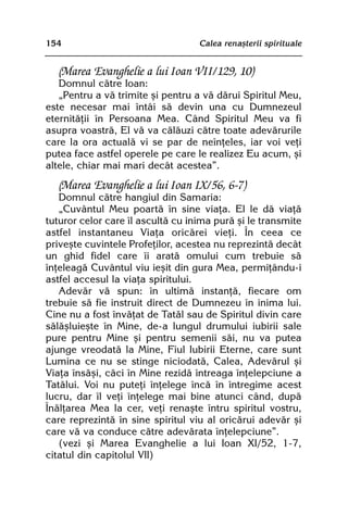 154                                Calea renaºterii spirituale


  (Marea Evanghelie a lui Ioan VII/129, 10)
   Domnul cãtre Ioan:
   „Pentru a vã trimite ºi pentru a vã dãrui Spiritul Meu,
este necesar mai întâi sã devin una cu Dumnezeul
eternitãþii în Persoana Mea. Când Spiritul Meu va fi
asupra voastrã, El vã va cãlãuzi cãtre toate adevãrurile
care la ora actualã vi se par de neînþeles, iar voi veþi
putea face astfel operele pe care le realizez Eu acum, ºi
altele, chiar mai mari decât acestea”.

  (Marea Evanghelie a lui Ioan IX/56, 6-7)
   Domnul cãtre hangiul din Samaria:
   „Cuvântul Meu poartã în sine viaþa. El le dã viaþã
tuturor celor care îl ascultã cu inima purã ºi le transmite
astfel instantaneu Viaþa oricãrei vieþi. În ceea ce
priveºte cuvintele Profeþilor, acestea nu reprezintã decât
un ghid fidel care îi aratã omului cum trebuie sã
înþeleagã Cuvântul viu ieºit din gura Mea, permiþându-i
astfel accesul la viaþa spiritului.
   Adevãr vã spun: în ultimã instanþã, fiecare om
trebuie sã fie instruit direct de Dumnezeu în inima lui.
Cine nu a fost învãþat de Tatãl sau de Spiritul divin care
sãlãºluieºte în Mine, de-a lungul drumului iubirii sale
pure pentru Mine ºi pentru semenii sãi, nu va putea
ajunge vreodatã la Mine, Fiul Iubirii Eterne, care sunt
Lumina ce nu se stinge niciodatã, Calea, Adevãrul ºi
Viaþa însãºi, cãci în Mine rezidã întreaga înþelepciune a
Tatãlui. Voi nu puteþi înþelege încã în întregime acest
lucru, dar îl veþi înþelege mai bine atunci când, dupã
Înãlþarea Mea la cer, veþi renaºte întru spiritul vostru,
care reprezintã în sine spiritul viu al oricãrui adevãr ºi
care vã va conduce cãtre adevãrata înþelepciune”.
   (vezi ºi Marea Evanghelie a lui Ioan XI/52, 1-7,
citatul din capitolul VII)
 