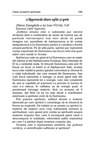 Calea renaºterii spirituale                             155


             c) Raporturile dintre suflet ºi spirit
   (Marea Evanghelie a lui Ioan VII/66, 5-8)
   Domnul cãtre Agricola:
   „Sufletul omului este o substanþã pur etericã
alcãtuitã dintr-o multitudine de atomi de luminã sau de
particule microscopice mai mici decât vã puteþi
imagina voi, asamblate de înþelepciunea ºi de voinþa
atotputernicã a lui Dumnezeu pentru a constitui o formã
umanã perfectã. Pe de altã parte, spiritul pur reprezintã
voinþa exprimatã de Dumnezeu sau focul celei mai pure
iubiri care rezidã în Acesta.
   Spiritul pur este un gând al lui Dumnezeu care se naºte
din Iubirea ºi din Înþelepciunea Acestuia, fiind chemate de
El la o existenþã realã. ªi întrucât Dumnezeu este prin El
Însuºi un focar al Iubirii ºi al Înþelepciunii Sale, acelaºi
lucru este valabil ºi pentru gândul concretizat ºi chemat la
o viaþã individualã, dar care emanã din Dumnezeu. Aºa
cum focul reprezintã o energie, ºi acest gând ieºit din
Dumnezeu reprezintã tot o energie, care este conºtientã
de sine ºi capabilã sã acþioneze cu precizie în lumina în
care s-a nãscut. În calitatea sa de energie purã, el
penetreazã întreaga materie, fãrã ca aceasta sã îl
sesizeze, dat fiind cã ea nu este decât o manifestare
exterioarã a spiritului venit de la Dumnezeu.
   Prin puterea spiritului, sufletul devine o materie
dizolvatã pe care spiritul o constrânge sã se întoarcã la
forma sa originalã. De îndatã ce se uneºte cu spiritul ei,
materia dã naºtere unui corp substanþial luminos ºi
spiritualizat, care apasã prin voinþa sa spiritualã asupra
materiei trupului fizic care îl înconjoarã pânã când o
descompune în totalitate, reformând astfel veºmântul
pe care l-a pãrãsit dupã moartea corpului sãu.
   Aceasta este o reprezentare sinteticã, dar profund
veridicã, a semnificaþiei sufletului ºi spiritului”.
 