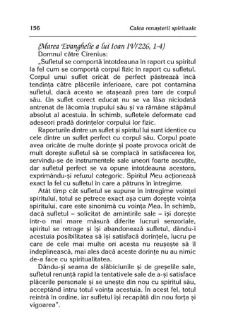 156                                   Calea renaºterii spirituale


   (Marea Evanghelie a lui Ioan IV/226, 1-4)
    Domnul cãtre Cirenius:
    „Sufletul se comportã întotdeauna în raport cu spiritul
la fel cum se comportã corpul fizic în raport cu sufletul.
Corpul unui suflet oricât de perfect pãstreazã încã
tendinþa cãtre plãcerile inferioare, care pot contamina
sufletul, dacã acesta se ataºeazã prea tare de corpul
sãu. Un suflet corect educat nu se va lãsa niciodatã
antrenat de lãcomia trupului sãu ºi va rãmâne stãpânul
absolut al acestuia. În schimb, sufletele deformate cad
adeseori pradã dorinþelor corpului lor fizic.
    Raporturile dintre un suflet ºi spiritul lui sunt identice cu
cele dintre un suflet perfect cu corpul sãu. Corpul poate
avea oricâte de multe dorinþe ºi poate provoca oricât de
mult doreºte sufletul sã se complacã în satisfacerea lor,
servindu-se de instrumentele sale uneori foarte ascuþite,
dar sufletul perfect se va opune întotdeauna acestora,
exprimându-ºi refuzul categoric. Spiritul Meu acþioneazã
exact la fel cu sufletul în care a pãtruns în întregime.
    Atât timp cât sufletul se supune în întregime voinþei
spiritului, totul se petrece exact aºa cum doreºte voinþa
spiritului, care este sinonimã cu voinþa Mea. În schimb,
dacã sufletul — solicitat de amintirile sale — îºi doreºte
într-o mai mare mãsurã diferite lucruri senzoriale,
spiritul se retrage ºi îºi abandoneazã sufletul, dându-i
acestuia posibilitatea sã îºi satisfacã dorinþele, lucru pe
care de cele mai multe ori acesta nu reuºeºte sã îl
îndeplineascã, mai ales dacã aceste dorinþe nu au nimic
de-a face cu spiritualitatea.
    Dându-ºi seama de slãbiciunile ºi de greºelile sale,
sufletul renunþã rapid la tentativele sale de a-ºi satisface
plãcerile personale ºi se uneºte din nou cu spiritul sãu,
acceptând întru totul voinþa acestuia. În acest fel, totul
reintrã în ordine, iar sufletul îºi recapãtã din nou forþa ºi
vigoarea”.
 