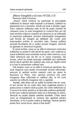 Calea renaºterii spirituale                              157


   (Marea Evanghelie a lui Ioan IV/228, 2-5)
    Domnul cãtre Cirenius:
    „Atunci când creierul nu participã la percepþiile
sufletului în timpul vieþii trupeºti a acestuia, sufletul nu
pãstreazã nici o amintire, decât cel mult o intuiþie vagã.
Cãci vederea sufletului este la fel de puþin menitã sã
citeascã ceea ce este înregistrat în creierul fizic pe cât
este menitã vederea corpului sã citeascã ce se întâmplã
în interiorul sufletului, inclusiv informaþiile înregistrate
sub formã de imagini pe tãbliþele din creier prin
intermediul ochilor ºi urechilor sale. Numai sufletul
posedã facultatea de a vedea aceste imagini, întrucât
se gãseºte în interiorul trupului.
    În mod similar, ceea ce se aflã în interiorul creierului
sufletului nu poate fi citit decât de spirit, cãci vederea ºi
auzul sufletului sunt orientate numai cãtre exterior, nu ºi
cãtre interiorul sãu (la fel ca în cazul corpului). De
aceea, omul nu poate percepe realitãþile pur spirituale
decât dacã spiritul din sufletul sãu este pe deplin trezit
ºi a luat în posesiune sufletul sãu.
    Cât despre ceea ce se aflã în interiorul spiritului, Eu
sunt singurul care poate recunoaºte aceste informaþii,
precum ºi spiritul acelor oameni care au ajuns la
fuziunea cu Mine, cãci spiritul oricãrui om este
imaginea Mea reflectatã în sufletul sãu, la fel cum
soarele îºi reflectã imaginea într-o oglindã.
    Aºadar, atât timp cât un suflet locuieºte într-un corp,
el are nevoie de un creier fizic bine organizat pentru a
putea avea o vedere clarã ºi justã. Un creier deformat nu
îi va servi la nimic pentru a-ºi dezvolta vederea spiritualã,
la fel cum vederea plexului solar nu îi foloseºte la nimic,
întrucât nu poate pãstra amintiri durabile. Chiar dacã
ceva se înregistreazã în creierul sãu spiritual pentru
eternitate, el nu îl poate vedea ºi înþelege. Numai spiritul
poate face acest lucru, dacã a fost trezit”.
 