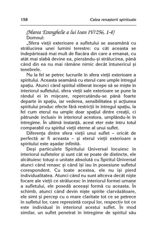 158                                  Calea renaºterii spirituale


   (Marea Evanghelie a lui Ioan IV/256, 1-4)
   Domnul:
   „Sfera vieþii exterioare a sufletului se aseamãnã cu
strãlucirea unei lumini terestre: cu cât aceasta se
îndepãrteazã mai mult de flacãra din care a emanat, cu
atât mai slabã devine ea, pierzându-ºi strãlucirea, pânã
când din ea nu mai rãmâne nimic decât întunericul ºi
tenebrele.
   Nu la fel se petrec lucrurile în sfera vieþii exterioare a
spiritului. Aceasta seamãnã cu eterul care umple întregul
spaþiu. Atunci când spiritul eliberat începe sã se miºte în
interiorul sufletului, sfera vieþii sale exterioare se pune la
rândul ei în miºcare, repercutându-se pânã foarte
departe în spaþiu, iar vederea, sensibilitatea ºi acþiunea
spiritului produc efecte fãrã restricþii în întregul spaþiu, la
fel cum eterul nu umple doar spaþiul dintre creaþii, ci
pãtrunde inclusiv în interiorul acestora, umplându-le în
întregime. În ultimã instanþã, acest eter este întru totul
comparabil cu spiritul vieþii eterne al unui suflet.
   Diferenþa dintre sfera vieþii unui suflet — oricât de
perfectã ar fi aceasta — ºi eterul vieþii exterioare a
spiritului este aºadar infinitã.
   Deºi particulele Spiritului Universal locuiesc în
interiorul sufletelor ºi sunt cât se poate de distincte, ele
alcãtuiesc totuºi o unitate absolutã cu Spiritul Universal
atunci când renasc ºi când îºi iau în posesiune sufletul
corespondent. Cu toate acestea, ele nu îºi pierd
individualitatea. Atunci când nu sunt altceva decât niºte
focare ale vieþii ce strãlucesc în interiorul formei umane
a sufletului, ele posedã aceeaºi formã cu aceasta. În
schimb, atunci când devin niºte spirite clarvãzãtoare,
ele simt ºi percep cu o mare claritate tot ce se petrece
în sufletul lor, care reprezintã corpul lor, respectiv tot ce
este individual în interiorul acestui suflet. În mod
similar, un suflet penetrat în întregime de spiritul sãu
 